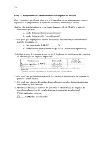 124
Parte 3 – Acompanhamento e monitoramento das empresas do portfolio
Para responder às questões de número 10 a 20, considere apenas as empresas nas quais a
organização ocupa pelo menos 1 assento no conselho de administração (board)
10- Com relação à distância entre os escritórios da organização de PE/VC e as sedes das
empresas do portfolio,
a. qual a distância máxima (em quilômetros)?
b. qual a distância média (em quilômetros)?
11- Em geral, qual proporção dos assentos dos conselho de administração das empresas do
portfolio é ocupada por:
a. Sua organização de PE/VC: ________%
b. Pela totalidade de investidores do tipo PE/VC (inclusive sua organização):
_________%
12- Indique a forma de remuneração que, em geral, é aplicada aos participantes dos conselhos
de administração das empresas do portfolio:
Tipo de membro Remunerado
Forma de
remuneração
Gestor da organização de PE/VC Sim, Não
Membros externos* Sim, Não
Em formas de remuneração aparecem: Jeton fixo por participação, Jeton e participação nos resultados, ações,
opções, outra
*Entendemos por membro externo aqueles que não são investidores nem participam da gestão.
13- Em geral, com que freqüência se reúnem os conselhos de administração das empresas do
portfolio? (vezes ao ano)
14- Em geral, qual a duração do mandato dos membros dos conselhos de administração das
empresas do portfolio? (meses)
15- Quando das eleições dos membros dos conselhos de administração das empresas do
portfolio, qual proporção do conselho é, em geral, passível de ser substituída?
100% (Mandato unificado)
_____% (Mandato não unificado)
 