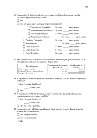 125
16- Os conselhos de administração das empresas do portfolio utilizam-se de comitês
responsáveis por assuntos específicos?
Não.
Sim. Em quais áreas? Com que freqüência se reúnem?
Planejamento Estratégico Se reúne ______ vezes ao ano
Monitoramento Tecnológico Se reúne ______ vezes ao ano
Marketing Estratégico Se reúne ______ vezes ao ano
Planejamento Tributário Se reúne ______ vezes ao ano
Auditoria Financeira Se reúne ______ vezes ao ano
Remuneração Se reúne ______ vezes ao ano
Outra. Explicite: Se reúne ______ vezes ao ano
Outra. Explicite: Se reúne ______ vezes ao ano
Outra. Explicite: Se reúne ______ vezes ao ano
17- Sem levar em conta as reuniões dos conselhos de administração, quão freqüentes são as
interações com cada uma das empresas do portfolio?
Forma de contato
Número médio de contatos
por empresa
Duração média do
contato
Visitas pessoais e reuniões por mês horas
Contatos telefônicos e teleconferências por mês minutos
Mensagens eletrônicas por mês
18- A organização de PE/VC promove conferências entre os CEOs das diversas empresas do
portfolio?
Sim. Com qual freqüência?
_____ vezes ao ano.
Não.
19- A organização de PE/VC promove encontro entre investidores dos fundos (ou seus
representantes) e empresas do portfolio?
Sim. Com qual freqüência?
_____ vezes ao ano.
Não. Pule para a questão 21
20- Os encontros entre CEOs e investidores do fundo também ocorrem durante a fase de
negociação do investimento?
Sim, obrigatoriamente
Sim, ocasionalmente
Não
 