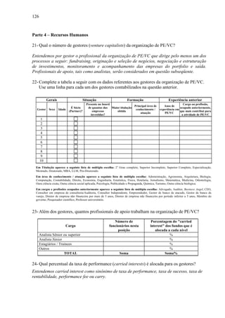 126
Parte 4 – Recursos Humanos
21- Qual o número de gestores (venture capitalists) da organização de PE/VC?
Entendemos por gestor o profissional da organização de PE/VC que dirige pelo menos um dos
processos a seguir: fundraising, originação e seleção de negócios, negociação e estruturação
de investimentos, monitoramento e acompanhamento das empresas do portfolio e saída.
Profissionais de apoio, tais como analistas, serão considerados em questão subseqüente.
22- Complete a tabela a seguir com os dados referentes aos gestores da organização de PE/VC.
Use uma linha para cada um dos gestores contabilizados na questão anterior.
Gerais Situação Formação Experiência anterior
Gestor Sexo Idade
É Sócio
(Partner)?
Presente no board
de quantas das
empresas
investidas?
Maior titulação
obtida
Principal área de
conhecimento /
atuação
Anos de
experiência em
PE/VC
Cargo ou profissão,
ocupado anteriormente,
que mais contribui para
a atividade de PE/VC
1
2
3
4
5
6
7
8
9
10
Em Titulação aparece a seguinte lista de múltipla escolha: 2o
Grau completo, Superior Incompleto, Superior Completo, Especialização,
Mestrado, Doutorado, MBA, LLM, Pós-Doutorado.
Em área de conhecimento / atuação aparece a seguinte lista de múltipla escolha: Administração, Agronomia, Arquitetura, Biologia,
Computação, Contabilidade, Direito, Economia, Engenharia, Estatística, Física, Hotelaria, Jornalismo, Matemática, Medicina, Odontologia,
Oura ciência exata, Outra ciência social aplicada, Psicologia, Publicidade e Propaganda, Química, Turismo, Outra ciência biológica.
Em cargos e profissões ocupados anteriormente aparece a seguinte lista de múltipla escolha: Advogado, Auditor, Business Angel, CEO,
Consultor em empresa de consultoria/Auditoria, Consultor Independente, Empreendedor, Gestor de banco de atacado, Gestor de banco de
varejo, Diretor de empresa não financeira por mais de 5 anos, Diretor de empresa não financeira por período inferior a 5 anos, Membro do
governo, Pesquisador científico, Professor universitário.
23- Além dos gestores, quantos profissionais de apoio trabalham na organização de PE/VC?
Cargo
Número de
funcionários nesta
posição
Porcentagem do "carried
interest" dos fundos que é
alocada a cada nível
Analista Sênior ou superior %
Analista Júnior %
Estagiários / Trainees %
Outros %
TOTAL Soma Soma%
24- Qual percentual da taxa de performance (carried interests) é alocada para os gestores?
Entendemos carried interest como sinônimo de taxa de performance, taxa de sucesso, taxa de
rentabilidade, performance fee ou carry.
 