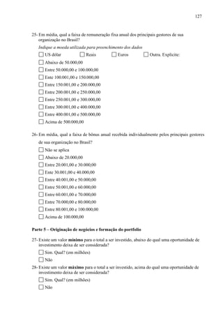 127
25- Em média, qual a faixa de remuneração fixa anual dos principais gestores de sua
organização no Brasil?
Indique a moeda utilizada para preenchimento dos dados
US dólar Reais Euros Outra. Explicite:
Abaixo de 50.000,00
Entre 50.000,00 e 100.000,00
Ente 100.001,00 e 150.000,00
Entre 150.001,00 e 200.000,00
Entre 200.001,00 e 250.000,00
Entre 250.001,00 e 300.000,00
Entre 300.001,00 e 400.000,00
Entre 400.001,00 e 500.000,00
Acima de 500.000,00
26- Em média, qual a faixa de bônus anual recebida individualmente pelos principais gestores
de sua organização no Brasil?
Não se aplica
Abaixo de 20.000,00
Entre 20.001,00 e 30.000,00
Ente 30.001,00 e 40.000,00
Entre 40.001,00 e 50.000,00
Entre 50.001,00 e 60.000,00
Entre 60.001,00 e 70.000,00
Entre 70.000,00 e 80.000,00
Entre 80.001,00 e 100.000,00
Acima de 100.000,00
Parte 5 – Originação de negócios e formação do portfolio
27- Existe um valor mínimo para o total a ser investido, abaixo do qual uma oportunidade de
investimento deixa de ser considerada?
Sim. Qual? (em milhões)
Não
28- Existe um valor máximo para o total a ser investido, acima do qual uma oportunidade de
investimento deixa de ser considerada?
Sim. Qual? (em milhões)
Não
 