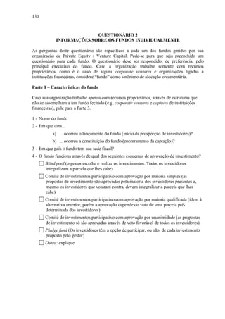 130
QUESTIONÁRIO 2
INFORMAÇÕES SOBRE OS FUNDOS INDIVIDUALMENTE
As perguntas deste questionário são específicas a cada um dos fundos geridos por sua
organização de Private Equity / Venture Capital. Pede-se para que seja preenchido um
questionário para cada fundo. O questionário deve ser respondido, de preferência, pelo
principal executivo do fundo. Caso a organização trabalhe somente com recursos
proprietários, como é o caso de alguns corporate ventures e organizações ligadas a
instituições financeiras, considere “fundo” como sinônimo de alocação orçamentária.
Parte 1 – Características do fundo
Caso sua organização trabalhe apenas com recursos proprietários, através de estruturas que
não se assemelham a um fundo fechado (e.g. corporate ventures e captives de instituições
financeiras), pule para a Parte 3.
1 - Nome do fundo
2 - Em que data...
a) ... ocorreu o lançamento do fundo (início da prospecção de investidores)?
b) ... ocorreu a constituição do fundo (encerramento da captação)?
3 - Em que país o fundo tem sua sede fiscal?
4 - O fundo funciona através de qual dos seguintes esquemas de aprovação de investimento?
Blind pool (o gestor escolhe e realiza os investimentos. Todos os investidores
integralizam a parcela que lhes cabe)
Comitê de investimentos participativo com aprovação por maioria simples (as
propostas de investimento são aprovadas pela maioria dos investidores presentes e,
mesmo os investidores que votaram contra, devem integralizar a parcela que lhes
cabe)
Comitê de investimentos participativo com aprovação por maioria qualificada (idem à
alternativa anterior, porém a aprovação depende do voto de uma parcela pré-
determinada dos investidores)
Comitê de investimentos participativo com aprovação por unanimidade (as propostas
de investimento só são aprovadas através de voto favorável de todos os investidores)
Pledge fund (Os investidores têm a opção de participar, ou não, de cada investimento
proposto pelo gestor)
Outro: explique
 