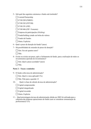 131
5 - Sob qual das seguintes estruturas o fundo está instituído?
Limited Partnership
CVM 209 (FMIEE)
CVM 302 (FITVM)
CVM 391 (FIP)
CVM 406 (FIP / Fomento)
Empresa de participações (Holding)
Fundo/holding cotado em bolsa de valores
Fundo de Fundos
Outra. Explicite:
6 - Qual o prazo de duração do fundo? (anos)
7 - Há possibilidade de extensão do prazo de duração?
Sim. Em até quantos anos?
Não.
8 - Existe ou existia um prazo, após o fechamento do fundo, para a realização de todos os
investimentos (período de investimento)?
Sim. Qual o prazo acordado? (anos)
Não.
Parte 2 – Taxas e comissões
9 - O fundo cobra taxa de administração?
Sim. Qual é a taxa aplicada? (%)
Não. Pule para a questão 12
10 - Qual é a base de cálculo da taxa de administração?
Capital comprometido
Capital integralizado
Capital investido
Outra. Explicite
11 - Qual porcentagem da taxa de administração obtida em 2003 foi utilizada para a
cobertura das despesas operacionais do fundo (sem se considerar remuneração de
profissionais)? (%)
 