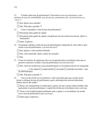 132
12 - O fundo cobra taxa de performance? (Entendemos taxa de performance como
sinônimo de taxa de rentabilidade, taxa de sucesso, performance fee, carried interests ou
“carry”)
Sim. Qual a taxa cobrada?
Não. Pule para a questão 17
13 - Como é calculado o valor da taxa de performance?
Percentual sobre ganho de capital
Percentual sobre ganho de capital, corrigido por taxa de retorno benchmark. Qual é o
benchmark?
Outra. Explicite:
14 - O montante cobrado a titulo de taxa de administração é deduzido do valor sobre o qual
incide a taxa de performance (carried interests)?
Sim, apenas o valor nominal utilizado
Sim, valor atualizado. Qual o índice de correção?
Não
15 - Existe um mínimo de capital que deve ser recuperado pelos investidores antes que os
gestores comecem a receber a taxa de performance (carried interests)?
Sim. Antes de recebermos a taxa de performance os investidores devem ter recuperado
____________% do capital comprometido investido utilizado (investido + taxa
de administração).
Não. Pule para a questão 17.
16 - Uma vez devolvido aos investidores o valor necessário para que o gestor possa
iniciar a cobrança da taxa de performance, qual a destinação dos recursos adicionais,
obtidos através das saídas?
Passa a ser integralmente revertido para o gestor, até que o gestor tenha recebido valor
equivalente à taxa de performance x capital devolvido aos investidores (com catch-up).
Passa a ser dividido proporcionalmente entre o gestor e os investidores, de acordo
com a taxa de performance (sem catch-up).
Outra regra. Explicite-a:
 