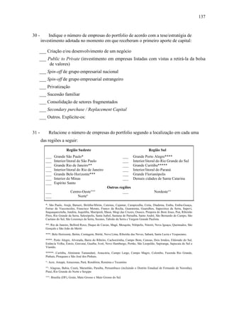 137
30 - Indique o número de empresas do portfolio de acordo com a tese/estratégia de
investimento adotada no momento em que receberam o primeiro aporte de capital:
___ Criação e/ou desenvolvimento de um negócio
___ Public to Private (investimento em empresas listadas com vistas a retirá-la da bolsa
de valores)
___ Spin-off de grupo empresarial nacional
___ Spin-off de grupo empresarial estrangeiro
___ Privatização
___ Sucessão familiar
___ Consolidação de setores fragmentados
___ Secondary purchase / Replacement Capital
___ Outros. Explicite-os:
31 - Relacione o número de empresas do portfolio segundo a localização em cada uma
das regiões a seguir:
Região Sudeste Região Sul
___ Grande São Paulo* ___ Grande Porto Alegre****
___ Interior/litoral de São Paulo ___ Interior/litoral do Rio Grande do Sul
___ Grande Rio de Janeiro** ___ Grande Curitiba*****
___ Interior/litoral do Rio de Janeiro ___ Interior/litoral do Paraná
___ Grande Belo Horizonte*** ___ Grande Florianópolis
___ Interior de Minas ___ Demais cidades de Santa Catarina
___ Espírito Santo
Outras regiões
___ Centro-Oeste°°° ___ Nordeste°°
___ Norteº
*: São Paulo, Arujá, Barueri, Biritiba-Mirim, Caieiras, Cajamar, Carapicuíba, Cotia, Diadema, Embu, Embu-Guaçu,
Ferraz de Vasconcelos, Francisco Morato, Franco da Rocha, Guararema, Guarulhos, Itapecirica da Serra, Itapeví,
Itaquaquecetuba, Jandira, Juquitiba, Mairiporã, Mauá, Mogi das Cruzes, Osasco, Pirapora do Bom Jesus, Poá, Ribeirão
Pires, Rio Grande da Serra, Salesópolis, Santa Isabel, Santana de Parnaíba, Santo André, São Bernardo do Campo, São
Caetano do Sul, São Lourenço da Serra, Suzano, Taboão da Serra e Vargem Grande Paulista.
**: Rio de Janeiro, Belford Roxo, Duque de Caxias, Magé, Mesquita, Nilópolis, Niterói, Nova Iguaçu, Queimados, São
Gonçalo e São João de Meriti
***: Belo Horizonte, Betim, Contagem, Ibirité, Nova Lima, Ribeirão das Neves, Sabará, Santa Luzia e Vespasiano.
****: Porto Alegre, Alvorada, Barra do Ribeiro, Cachoeirinha, Campo Bom, Canoas, Dois Irmãos, Eldorado do Sul,
Estância Velha, Esteio, Gravataí, Guaíba, Ivoti, Novo Hamburgo, Portão, São Leopoldo, Sapiranga, Sapucaia do Sul e
Viamão.
*****: Curitiba, Almirante Tamandaré, Araucária, Campo Largo, Campo Magro, Colombo, Fazenda Rio Grande,
Pinhais, Piraquara e São José dos Pinhais.
°: Acre, Amapá, Amazonas, Pará, Rondônia, Roraima e Tocantins
°°: Alagoas, Bahia, Ceará, Maranhão, Paraíba, Pernambuco (incluindo o Distrito Estadual de Fernando de Noronha),
Piauí, Rio Grande do Norte e Sergipe
°°°: Brasília (DF), Goiás, Mato Grosso e Mato Grosso do Sul.
 