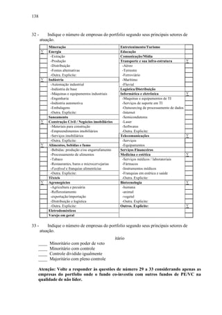 138
32 - Indique o número de empresas do portfolio segundo seus principais setores de
atuação.
Mineração Entretenimento/Turismo
∑ Energia Educação
-Extração Comunicação/Mídia
-Produção Transporte e sua infra-estrutura ∑
-Distribuição -Aéreo
-Fontes alternativas -Terrestre
-Outra. Explicite: -Ferroviário
∑ Indústria -Marítimo
-Automação industrial -Fluvial
-Indústria de base Logística/Distribuição
-Máquinas e equipamentos industriais Informática e eletrônica ∑
-Engenharia -Maquinas e equipamentos de TI
-Indústria automotiva -Serviços de suporte em TI
-Embalagens -Outsourcing de processamento de dados
-Outra. Explicite: -Internet
Saneamento -Semicondutores
∑ Construção Civil / Negócios imobiliários -Laser
-Materiais para construção -Softwares
-Empreendimentos imobiliários -Outra. Explicite:
-Serviços imobiliários Telecomunicações ∑
-Outra. Explicite: -Serviços
∑ Alimentos, bebidas e fumo -Equipamentos
-Bebidas: produção e/ou engarrafamento Serviços Financeiros
-Processamento de alimentos Medicina e estética ∑
-Tabaco -Serviços médicos / laboratoriais
-Restaurantes, bares e microcervejarias -Fármacos
-Fastfood e franquias alimentícias -Instrumentos médicos
-Outra. Explicite: -Franquias em estética e saúde
Têxteis -Outra. Explicite:
∑ Agronegócios Biotecnologia ∑
-Agricultura e pecuária -humana
-Reflorestamento -animal
-exportação/importação -vegetal
-Distribuição e logística -Outra. Explicite:
-Outra. Explicite: Outros. Explicite: ∑
Eletrodomésticos
Varejo em geral
33 - Indique o número de empresas do portfolio segundo seus principais setores de
atuação.
itário
____ Minoritário com poder de veto
____ Minoritário com controle
____ Controle dividido igualmente
____ Majoritário com pleno controle
Atenção: Volte a responder às questões de número 29 a 33 considerando apenas as
empresas do portfolio onde o fundo co-investiu com outros fundos de PE/VC na
qualidade de não líder.
 