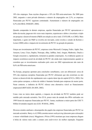 8
10% dos empregos. Suas receitas chegavam a 10% do PIB norte-americano. De 2000 para
2003, enquanto o setor privado diminuiu o número de empregados em 2,3%, as empresas
financiadas por PE/VC seguiram contratando. Aumentaram o número de empregados em
6,5% (GLOBAL INSIGHT, 2004).
Quando comparadas às demais empresas, aquelas financiadas por PE/VC apresentavam o
dobro da receita, pagavam três vezes mais impostos, exportavam o dobro e investiam o triplo
em pesquisa e desenvolvimento (P&D) em relação ao ativo total. (TAYLOR et al 2002). Mais
importante, o gasto em P&D se revertia em inovação, como revelou o estudo de Kortum e
Lerner (2000) sobre o impacto do investimento de PE/VC na geração de patentes.
Graças aos investimentos de PE/VC, empresas como Microsoft, Compaq, Fedex, Apple, Sun,
Amazon, Lotus, Cisco, Staples, Netscape, eBay, JetBlue, Intel, Amgen, Medtronic, Oracle e
Google cresceram e, rapidamente, tornaram-se grandes corporações. As evidências quanto ao
impacto econômico-social da atividade de PE/VC são ainda mais impressionantes quando se
considera que os investimentos realizados pelo setor em 2002 representavam não mais de
0,6% do PIB norte-americano.
Na Europa, pesquisas apontam para conclusões semelhantes, com um diferencial: cerca de
95% das empresas européias financiadas por PE/VC afirmaram que não existiriam ou não
teriam se desenvolvido tão rapidamente sem o aporte deste tipo de capital (EVCA, 2002). Em
certos países europeus, a oferta de crédito é bastante limitada para empresas de menor porte.
Neste contexto, a indústria de PE/VC oferece uma alternativa viável ao financiamento
empresarial (BOTAZZI; DA RIN, 2002).
Como visto no início deste capítulo, o impacto da atividade de PE/VC também pode ser
medido pelo mercado acionário. Nos EUA, pouco mais da metade dos IPOs realizados em
1999 foram de empresas financiadas por PE/VC. Juntas, receberam a maior parte dos US$ 71
bilhões levantados naquele ano (LEE; WAHAL, 2004).
Diversos estudos analisam o desempenho dos papéis das empresas financiadas por PE/VC no
mercado acionário. Barry et al (1990) constata menor underpricing (desconto para colocação)
e menor volatilidade (risco). Megginson e Weiss (1991) mostram que essas empresas chegam
à bolsa de valores mais cedo e contam com underwriters de melhor reputação. Enquanto
 