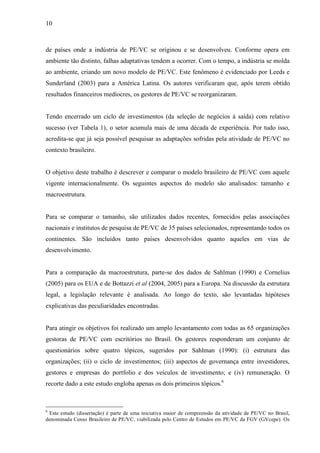 10
de países onde a indústria de PE/VC se originou e se desenvolveu. Conforme opera em
ambiente tão distinto, falhas adaptativas tendem a ocorrer. Com o tempo, a indústria se molda
ao ambiente, criando um novo modelo de PE/VC. Este fenômeno é evidenciado por Leeds e
Sunderland (2003) para a América Latina. Os autores verificaram que, após terem obtido
resultados financeiros medíocres, os gestores de PE/VC se reorganizaram.
Tendo encerrado um ciclo de investimentos (da seleção de negócios à saída) com relativo
sucesso (ver Tabela 1), o setor acumula mais de uma década de experiência. Por tudo isso,
acredita-se que já seja possível pesquisar as adaptações sofridas pela atividade de PE/VC no
contexto brasileiro.
O objetivo deste trabalho é descrever e comparar o modelo brasileiro de PE/VC com aquele
vigente internacionalmente. Os seguintes aspectos do modelo são analisados: tamanho e
macroestrutura.
Para se comparar o tamanho, são utilizados dados recentes, fornecidos pelas associações
nacionais e institutos de pesquisa de PE/VC de 35 países selecionados, representando todos os
continentes. São incluídos tanto países desenvolvidos quanto aqueles em vias de
desenvolvimento.
Para a comparação da macroestrutura, parte-se dos dados de Sahlman (1990) e Cornelius
(2005) para os EUA e de Bottazzi et al (2004, 2005) para a Europa. Na discussão da estrutura
legal, a legislação relevante é analisada. Ao longo do texto, são levantadas hipóteses
explicativas das peculiaridades encontradas.
Para atingir os objetivos foi realizado um amplo levantamento com todas as 65 organizações
gestoras de PE/VC com escritórios no Brasil. Os gestores responderam um conjunto de
questionários sobre quatro tópicos, sugeridos por Sahlman (1990): (i) estrutura das
organizações; (ii) o ciclo de investimentos; (iii) aspectos de governança entre investidores,
gestores e empresas do portfolio e dos veículos de investimento; e (iv) remuneração. O
recorte dado a este estudo engloba apenas os dois primeiros tópicos.6
6
Este estudo (dissertação) é parte de uma iniciativa maior de compreensão da atividade de PE/VC no Brasil,
denominada Censo Brasileiro de PE/VC, viabilizada pelo Centro de Estudos em PE/VC da FGV (GVcepe). Os
 