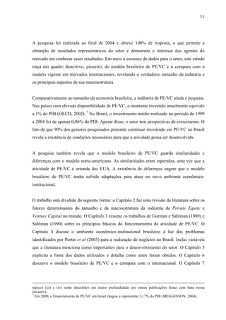 11
A pesquisa foi realizada ao final de 2004 e obteve 100% de resposta, o que permite a
obtenção de resultados representativos do setor e demonstra o interesse dos agentes do
mercado em conhecer esses resultados. Em meio à escassez de dados para o setor, este estudo
traça um quadro descritivo, pioneiro, do modelo brasileiro de PE/VC e o compara com o
modelo vigente em mercados internacionais, revelando o verdadeiro tamanho da indústria e
os principais aspectos de sua macroestrutura.
Comparativamente ao tamanho da economia brasileira, a indústria de PE/VC ainda é pequena.
Nos países com elevada disponibilidade de PE/VC, o montante investido anualmente equivale
a 1% do PIB (OECD, 2002). 7
No Brasil, o investimento médio realizado no período de 1999
a 2004 foi de apenas 0,06% do PIB. Apesar disso, o setor tem perspectivas de crescimento. O
fato de que 90% dos gestores pesquisados pretende continuar investindo em PE/VC no Brasil
revela a existência de condições necessárias para que a atividade possa ser desenvolvida.
A pesquisa também revela que o modelo brasileiro de PE/VC guarda similaridades e
diferenças com o modelo norte-americano. As similaridades eram esperadas, uma vez que a
atividade de PE/VC é oriunda dos EUA. A existência de diferenças sugere que o modelo
brasileiro de PE/VC tenha sofrido adaptações para atuar no novo ambiente econômico-
institucional.
O trabalho está dividido da seguinte forma: o Capítulo 2 faz uma revisão da literatura sobre os
fatores determinantes do tamanho e da macroestrutura da indústria de Private Equity e
Venture Capital no mundo. O Capítulo 3 resume os trabalhos de Gorman e Sahlman (1989) e
Sahlman (1990) sobre os princípios básicos do funcionamento da atividade de PE/VC. O
Capítulo 4 discute o ambiente econômico-institucional brasileiro à luz dos problemas
identificados por Porter et al (2005) para a realização de negócios no Brasil. Inclui variáveis
que a literatura menciona como importantes para o desenvolvimento do setor. O Capítulo 5
explicita a fonte dos dados utilizados e detalha como estes foram obtidos. O Capítulo 6
descreve o modelo brasileiro de PE/VC e o compara com o internacional. O Capítulo 7
tópicos (iii) e (iv) serão discutidos em maior profundidade em outras publicações feitas com base nessa
iniciativa.
7
Em 2000, o financiamento de PE/VC em Israel chegou a representar 3,17% do PIB (MEGGINSON, 2004).
 