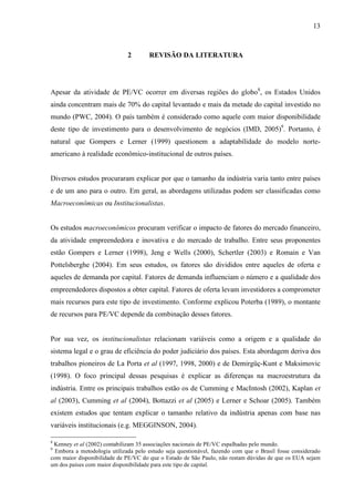 13
2 REVISÃO DA LITERATURA
Apesar da atividade de PE/VC ocorrer em diversas regiões do globo8
, os Estados Unidos
ainda concentram mais de 70% do capital levantado e mais da metade do capital investido no
mundo (PWC, 2004). O país também é considerado como aquele com maior disponibilidade
deste tipo de investimento para o desenvolvimento de negócios (IMD, 2005)9
. Portanto, é
natural que Gompers e Lerner (1999) questionem a adaptabilidade do modelo norte-
americano à realidade econômico-institucional de outros países.
Diversos estudos procuraram explicar por que o tamanho da indústria varia tanto entre países
e de um ano para o outro. Em geral, as abordagens utilizadas podem ser classificadas como
Macroeconômicas ou Institucionalistas.
Os estudos macroeconômicos procuram verificar o impacto de fatores do mercado financeiro,
da atividade empreendedora e inovativa e do mercado de trabalho. Entre seus proponentes
estão Gompers e Lerner (1998), Jeng e Wells (2000), Schertler (2003) e Romain e Van
Pottelsberghe (2004). Em seus estudos, os fatores são divididos entre aqueles de oferta e
aqueles de demanda por capital. Fatores de demanda influenciam o número e a qualidade dos
empreendedores dispostos a obter capital. Fatores de oferta levam investidores a comprometer
mais recursos para este tipo de investimento. Conforme explicou Poterba (1989), o montante
de recursos para PE/VC depende da combinação desses fatores.
Por sua vez, os institucionalistas relacionam variáveis como a origem e a qualidade do
sistema legal e o grau de eficiência do poder judiciário dos países. Esta abordagem deriva dos
trabalhos pioneiros de La Porta et al (1997, 1998, 2000) e de Demirgüç-Kunt e Maksimovic
(1998). O foco principal dessas pesquisas é explicar as diferenças na macroestrutura da
indústria. Entre os principais trabalhos estão os de Cumming e MacIntosh (2002), Kaplan et
al (2003), Cumming et al (2004), Bottazzi et al (2005) e Lerner e Schoar (2005). Também
existem estudos que tentam explicar o tamanho relativo da indústria apenas com base nas
variáveis institucionais (e.g. MEGGINSON, 2004).
8
Kenney et al (2002) contabilizam 35 associações nacionais de PE/VC espalhadas pelo mundo.
9
Embora a metodologia utilizada pelo estudo seja questionável, fazendo com que o Brasil fosse considerado
com maior disponibilidade de PE/VC do que o Estado de São Paulo, não restam dúvidas de que os EUA sejam
um dos países com maior disponibilidade para este tipo de capital.
 