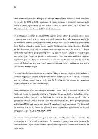 14
Entre os Macroeconomistas, Gompers e Lerner (1998) estudaram o mercado norte-americano
no período de 1972 a 1994. Analisaram de forma separada o montante levantado pela
indústria, pelas organizações de um mesmo Estado norte-americano (e.g. Califórnia ou
Massachussetts) e pelas firmas de PE/VC individualmente.
Os resultados de Gompers e Lerner (1998) sugerem que os fatores de demanda são os mais
relevantes para a explicação do volume de capital levantado. Entre eles, destaca-se a redução
na alíquota de imposto sobre ganhos de capital. Embora esta variável pudesse ser considerada
como fator de oferta (i.e. quanto menos o ganho é tributado, mais os investimentos de renda
variável tornam-se atrativos), os autores mostraram que sua variação impacta de forma
semelhante investidores que pagam impostos (e.g. pessoas físicas e empresas) e aqueles que
são isentos (e.g. fundos de pensão e endowments). Com base nesta evidência, pode-se
argumentar que seu efeito no crescimento do mercado se dá pelo aumento do nível de
empreendedorismo, ou seja, encorajando potenciais empreendedores a deixarem seus postos
de trabalho e partirem à ação.
Os autores também mostraram que o gasto em P&D por parte de empresas, universidades e
institutos de pesquisa também é significativo para o aumento do nível de PE/VC. Mais uma
vez, o resultado sugere que o gasto em P&D influencia no número de potenciais
empreendedores no setor de alta tecnologia.
Entre os fatores de oferta estudados por Gompers e Lerner (1998), a facilidade da entrada de
fundos de pensão no mercado mostrou-se relevante. No ano de 1979 as autoridades norte-
americanas esclareceram que, pelo Employee Retirement Income Security Act (ERISA), os
gestores de fundos de pensão estavam livres para investir em PE/VC, desde que agissem com
a devida prudência. Até aquele ano, fundos de pensão representavam apenas 15% do capital
da indústria. Em 1986, fundos de pensão já eram responsáveis pela metade do capital
comprometido em PE/VC (SAHLMAN, 1990).
Os autores ainda demonstraram que a reputação, medida pela idade e tamanho da
organização, é o principal determinante do montante levantado por cada organização
individualmente. Organizações com boa reputação são capazes de levantar mais fundos e de
maior porte.
 