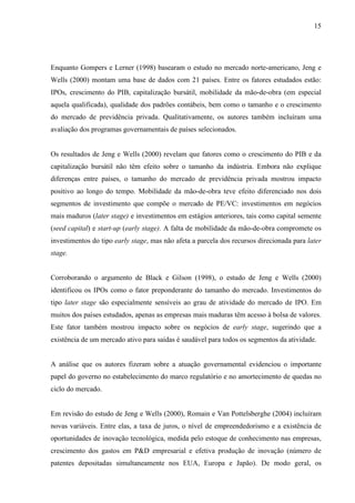 15
Enquanto Gompers e Lerner (1998) basearam o estudo no mercado norte-americano, Jeng e
Wells (2000) montam uma base de dados com 21 países. Entre os fatores estudados estão:
IPOs, crescimento do PIB, capitalização bursátil, mobilidade da mão-de-obra (em especial
aquela qualificada), qualidade dos padrões contábeis, bem como o tamanho e o crescimento
do mercado de previdência privada. Qualitativamente, os autores também incluíram uma
avaliação dos programas governamentais de países selecionados.
Os resultados de Jeng e Wells (2000) revelam que fatores como o crescimento do PIB e da
capitalização bursátil não têm efeito sobre o tamanho da indústria. Embora não explique
diferenças entre países, o tamanho do mercado de previdência privada mostrou impacto
positivo ao longo do tempo. Mobilidade da mão-de-obra teve efeito diferenciado nos dois
segmentos de investimento que compõe o mercado de PE/VC: investimentos em negócios
mais maduros (later stage) e investimentos em estágios anteriores, tais como capital semente
(seed capital) e start-up (early stage). A falta de mobilidade da mão-de-obra compromete os
investimentos do tipo early stage, mas não afeta a parcela dos recursos direcionada para later
stage.
Corroborando o argumento de Black e Gilson (1998), o estudo de Jeng e Wells (2000)
identificou os IPOs como o fator preponderante do tamanho do mercado. Investimentos do
tipo later stage são especialmente sensíveis ao grau de atividade do mercado de IPO. Em
muitos dos países estudados, apenas as empresas mais maduras têm acesso à bolsa de valores.
Este fator também mostrou impacto sobre os negócios de early stage, sugerindo que a
existência de um mercado ativo para saídas é saudável para todos os segmentos da atividade.
A análise que os autores fizeram sobre a atuação governamental evidenciou o importante
papel do governo no estabelecimento do marco regulatório e no amortecimento de quedas no
ciclo do mercado.
Em revisão do estudo de Jeng e Wells (2000), Romain e Van Pottelsberghe (2004) incluíram
novas variáveis. Entre elas, a taxa de juros, o nível de empreendedorismo e a existência de
oportunidades de inovação tecnológica, medida pelo estoque de conhecimento nas empresas,
crescimento dos gastos em P&D empresarial e efetiva produção de inovação (número de
patentes depositadas simultaneamente nos EUA, Europa e Japão). De modo geral, os
 