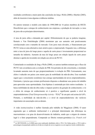 16
resultados corroboram a maior parte das conclusões de Jeng e Wells (2000) e Shertler (2003),
além de trazerem à tona algumas evidências inéditas.
Os autores testaram o modelo com dados de 1990-2000 de 16 países membros da OECD.
Descobriram que o estoque de conhecimento nas empresas, a produção de inovação e a taxa
de juros são as principais determinantes.
A taxa de juros afeta a demanda por capital. Diferentemente do que se poderia imaginar,
Romain e Van Pottelsberghe (2004) mostraram que seu aumento está positivamente
correlacionado com o tamanho do mercado. Com juros mais elevados, o financiamento por
PE/VC torna-se uma alternativa mais atrativa para o empresariado. Enquanto isso, a diferença
entre a taxa de juros de longo prazo e aquela de curto prazo é inversamente proporcional ao
tamanho da indústria. Aumento da taxa de longo prazo em relação àquela de curto prazo
diminui o apetite do investidor em relação aos ativos de PE/VC.
Contrariando os resultados de Jeng e Wells (2000), os autores também notaram que o fluxo de
PE/VC tem covariância com a evolução do PIB. Em períodos de alto crescimento, o montante
levantado aumenta mais do que proporcionalmente à evolução do PIB. Curiosamente, esse
efeito é reduzido em países com menor grau de mobilidade da mão-de-obra. Esse resultado
sugere que o crescimento econômico traz consigo oportunidades de novos empreendimentos.
Entretanto, é preciso que existam profissionais dispostos a abandonar seus postos de trabalho
para aproveitar essas oportunidades. Esta hipótese é sustentada por dois outros resultados: i)
baixa mobilidade da mão-de-obra reduz o impacto positivo da geração de conhecimento; e ii)
o efeito do estoque de conhecimento só é positivo e significante quando o nível de
empreendedorismo (Total Entrepreneurship Activity - TEA)10
de um país está acima de 8,4%.
Portanto, a mobilidade da mão-de-obra e o nível de empreendedorismo são variáveis
importantes em associação com as demais.
A visão institucionalista é melhor ilustrada pelo trabalho de Megginson (2004). O autor
argumenta que o ambiente institucional é o principal determinante das diferenças na
macroestrutura e no grau de desenvolvimento da indústria, sendo que a origem do sistema
legal é o fator preponderante. Comparado ao Direito romano-germânico (i.e. French civil
10
ver REYNOLDS et al (2000) para uma explicação detalhada sobre a TEA. Em linhas gerais, a TEA mede a
porcentagem da população adulta envolvida na criação de novos negócios ou em negócios recém estabelecidos.
 