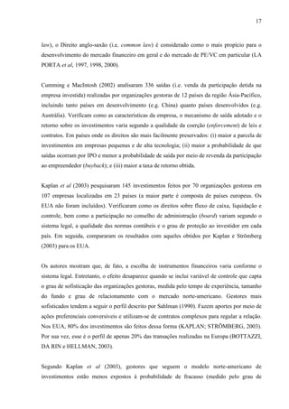 17
law), o Direito anglo-saxão (i.e. common law) é considerado como o mais propício para o
desenvolvimento do mercado financeiro em geral e do mercado de PE/VC em particular (LA
PORTA et al, 1997, 1998, 2000).
Cumming e MacIntosh (2002) analisaram 336 saídas (i.e. venda da participação detida na
empresa investida) realizadas por organizações gestoras de 12 países da região Ásia-Pacífico,
incluindo tanto países em desenvolvimento (e.g. China) quanto países desenvolvidos (e.g.
Austrália). Verificam como as características da empresa, o mecanismo de saída adotado e o
retorno sobre os investimentos varia segundo a qualidade da coerção (enforcement) de leis e
contratos. Em países onde os direitos são mais facilmente preservados: (i) maior a parcela de
investimentos em empresas pequenas e de alta tecnologia; (ii) maior a probabilidade de que
saídas ocorram por IPO e menor a probabilidade de saída por meio de revenda da participação
ao empreendedor (buyback); e (iii) maior a taxa de retorno obtida.
Kaplan et al (2003) pesquisaram 145 investimentos feitos por 70 organizações gestoras em
107 empresas localizadas em 23 países (a maior parte é composta de países europeus. Os
EUA não foram incluídos). Verificaram como os direitos sobre fluxo de caixa, liquidação e
controle, bem como a participação no conselho de administração (board) variam segundo o
sistema legal, a qualidade das normas contábeis e o grau de proteção ao investidor em cada
país. Em seguida, compararam os resultados com aqueles obtidos por Kaplan e Strömberg
(2003) para os EUA.
Os autores mostram que, de fato, a escolha de instrumentos financeiros varia conforme o
sistema legal. Entretanto, o efeito desaparece quando se inclui variável de controle que capta
o grau de sofisticação das organizações gestoras, medida pelo tempo de experiência, tamanho
do fundo e grau de relacionamento com o mercado norte-americano. Gestores mais
sofisticados tendem a seguir o perfil descrito por Sahlman (1990). Fazem aportes por meio de
ações preferenciais conversíveis e utilizam-se de contratos complexos para regular a relação.
Nos EUA, 80% dos investimentos são feitos dessa forma (KAPLAN; STRÖMBERG, 2003).
Por sua vez, esse é o perfil de apenas 20% das transações realizadas na Europa (BOTTAZZI,
DA RIN e HELLMAN, 2003).
Segundo Kaplan et al (2003), gestores que seguem o modelo norte-americano de
investimentos estão menos expostos à probabilidade de fracasso (medido pelo grau de
 