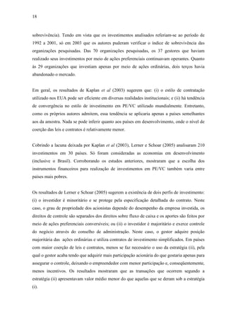 18
sobrevivência). Tendo em vista que os investimentos analisados referiam-se ao período de
1992 a 2001, só em 2003 que os autores puderam verificar o índice de sobrevivência das
organizações pesquisadas. Das 70 organizações pesquisadas, os 37 gestores que haviam
realizado seus investimentos por meio de ações preferenciais continuavam operantes. Quanto
às 29 organizações que investiam apenas por meio de ações ordinárias, dois terços havia
abandonado o mercado.
Em geral, os resultados de Kaplan et al (2003) sugerem que: (i) o estilo de contratação
utilizado nos EUA pode ser eficiente em diversas realidades institucionais; e (ii) há tendência
de convergência no estilo de investimento em PE/VC utilizado mundialmente. Entretanto,
como os próprios autores admitem, essa tendência se aplicaria apenas a países semelhantes
aos da amostra. Nada se pode inferir quanto aos países em desenvolvimento, onde o nível de
coerção das leis e contratos é relativamente menor.
Cobrindo a lacuna deixada por Kaplan et al (2003), Lerner e Schoar (2005) analisaram 210
investimentos em 30 países. Só foram consideradas as economias em desenvolvimento
(inclusive o Brasil). Corroborando os estudos anteriores, mostraram que a escolha dos
instrumentos financeiros para realização de investimentos em PE/VC também varia entre
países mais pobres.
Os resultados de Lerner e Schoar (2005) sugerem a existência de dois perfis de investimento:
(i) o investidor é minoritário e se protege pela especificação detalhada do contrato. Neste
caso, o grau de propriedade dos acionistas depende do desempenho da empresa investida, os
direitos de controle são separados dos direitos sobre fluxo de caixa e os aportes são feitos por
meio de ações preferenciais conversíveis; ou (ii) o investidor é majoritário e exerce controle
do negócio através do conselho de administração. Neste caso, o gestor adquire posição
majoritária das ações ordinárias e utiliza contratos de investimento simplificados. Em países
com maior coerção de leis e contratos, menos se faz necessário o uso da estratégia (ii), pela
qual o gestor acaba tendo que adquirir mais participação acionária do que gostaria apenas para
assegurar o controle, deixando o empreendedor com menor participação e, conseqüentemente,
menos incentivos. Os resultados mostraram que as transações que ocorrem segundo a
estratégia (ii) apresentavam valor médio menor do que aquelas que se deram sob a estratégia
(i).
 