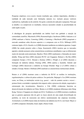 20
Pesquisas empíricas cross-country trazem resultados que, embora importantes, abordam a
realidade de cada mercado com limitações naturais (i.e. incluem poucas variáveis
explicativas, explicadas ou de controle. Em geral, a amostra de cada país é pequena). Para que
se detalhe e se comprovem os resultados, torna-se necessário estudar as peculiaridades de
cada região ou país.
A abordagem de pesquisa aprofundada em âmbito local tem ganhado a atenção da
comunidade científica. Macintosh (1994), Karaomerlioglu e Jacobsson (2000) e Isaksson et al
(2004) analisam a Suécia. Cumming (2000) e Cumming e MacIntosh (2003) pesquisam o
mercado canadense sobre diversos aspectos e o comparam com os EUA. Milhaupt (1997)
contrasta Japão e EUA. Kuroki et al (2000) discutem tendências na indústria japonesa. Lauper
(2000) faz estudo pioneiro sobre a Suíça. Kuemmerle (2001) mostrou que os mercados
japonês e alemão possuem certas características econômicas semelhantes e que se diferenciam
muito do mercado norte-americano. Bascha e Walz (2001) analisaram a Alemanha em maior
detalhe. Wang and Sims (2001) discutem PE/VC em Cingapura. Bottazzi e Da Rin (2002)
comparam Europa e EUA. Dossani e Kenney (2002) e Wright et al (2002) discutem a
formação da indústria indiana. Fleming (2002, 2004) analisa a Austrália. Schofer and
Leitinger (2002) descrevem a indústria na Europa Oriental. Hege et al (2003) voltam a
estudar a Europa. Becker e Hellman (2003) analisam as características institucionais alemãs.
Bruton et al (2004) mostram como a indústria de PE/VC se moldou às instituições,
regulamentações e cultura de países asiáticos. Em particular, Batjargal e Liu (2004) mostram
como, na China, as instituições sociais (e.g. guanxi – rede de contatos sociais e mianzi –
postura frente a sociedade e reputação) têm impacto sobre o processo de seleção, negociação e
estruturação dos investimentos. Dauterive e Fok (2004) evidenciam barreiras ao
desenvolvimento da indústria na China. Bruton et al (2004) estudaram diferenças entre Hong
Kong, Taiwan e Cingapura em relação aos EUA. Yoshikawa et al (2004) mostram a tendência
que os gestores japoneses têm de gerir os riscos através de uma ampla diversificação do
portfolio, ao invés de exercerem um efetivo monitoramento das empresas investidas.
Avnimelech et al (2004) fazem relato do histórico da indústria nos EUA e em Israel. Mayer et
al (2005) comparam Alemanha, Israel, Japão e Reino Unido.
 