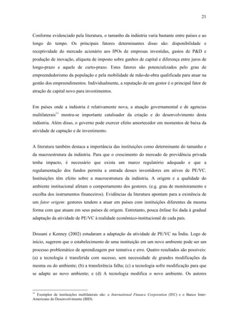 21
Conforme evidenciado pela literatura, o tamanho da indústria varia bastante entre países e ao
longo do tempo. Os principais fatores determinantes disso são: disponibilidade e
receptividade do mercado acionário aos IPOs de empresas investidas, gastos de P&D e
produção de inovação, alíquota de imposto sobre ganhos de capital e diferença entre juros de
longo-prazo e aquele de curto-prazo. Estes fatores são potencializados pelo grau de
empreendedorismo da população e pela mobilidade de mão-de-obra qualificada para atuar na
gestão dos empreendimentos. Individualmente, a reputação de um gestor é o principal fator de
atração de capital novo para investimentos.
Em países onde a indústria é relativamente nova, a atuação governamental e de agencias
multilaterais11
mostra-se importante catalisador da criação e do desenvolvimento desta
indústria. Além disso, o governo pode exercer efeito amortecedor em momentos de baixa da
atividade de captação e de investimento.
A literatura também destaca a importância das instituições como determinante do tamanho e
da macroestrutura da indústria. Para que o crescimento do mercado de previdência privada
tenha impacto, é necessário que exista um marco regulatório adequado e que a
regulamentação dos fundos permita a entrada desses investidores em ativos de PE/VC.
Instituições têm efeito sobre a macroestrutura da indústria. A origem e a qualidade do
ambiente institucional afetam o comportamento dos gestores. (e.g. grau de monitoramento e
escolha dos instrumentos financeiros). Evidências da literatura apontam para a existência de
um fator origem: gestores tendem a atuar em países com instituições diferentes da mesma
forma com que atuam em seus países de origem. Entretanto, pouca ênfase foi dada à gradual
adaptação da atividade de PE/VC à realidade econômico-institucional de cada país.
Dossani e Kenney (2002) estudaram a adaptação da atividade de PE/VC na Índia. Logo de
início, sugerem que o estabelecimento de uma instituição em um novo ambiente pode ser um
processo problemático de aprendizagem por tentativa e erro. Quatro resultados são possíveis:
(a) a tecnologia é transferida com sucesso, sem necessidade de grandes modificações da
mesma ou do ambiente; (b) a transferência falha; (c) a tecnologia sofre modificação para que
se adapte ao novo ambiente; e (d) A tecnologia modifica o novo ambiente. Os autores
11
Exemplos de instituições multilaterais são: o International Finance Corporation (IFC) e o Banco Inter-
Americano de Desenvolvimento (BID).
 