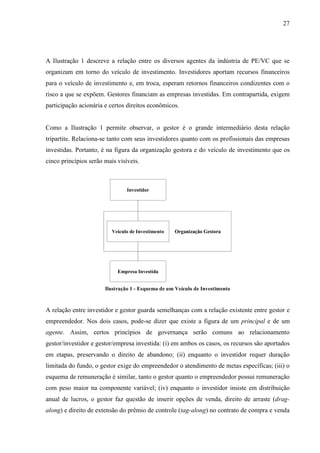 27
A Ilustração 1 descreve a relação entre os diversos agentes da indústria de PE/VC que se
organizam em torno do veículo de investimento. Investidores aportam recursos financeiros
para o veículo de investimento e, em troca, esperam retornos financeiros condizentes com o
risco a que se expõem. Gestores financiam as empresas investidas. Em contrapartida, exigem
participação acionária e certos direitos econômicos.
Como a Ilustração 1 permite observar, o gestor é o grande intermediário desta relação
tripartite. Relaciona-se tanto com seus investidores quanto com os profissionais das empresas
investidas. Portanto, é na figura da organização gestora e do veículo de investimento que os
cinco princípios serão mais visíveis.
Investidor
Empresa Investida
Veículo de Investimento Organização Gestora
Investidor
Empresa Investida
Veículo de Investimento Organização Gestora
Ilustração 1 - Esquema de um Veículo de Investimento
A relação entre investidor e gestor guarda semelhanças com a relação existente entre gestor e
empreendedor. Nos dois casos, pode-se dizer que existe a figura de um principal e de um
agente. Assim, certos princípios de governança serão comuns ao relacionamento
gestor/investidor e gestor/empresa investida: (i) em ambos os casos, os recursos são aportados
em etapas, preservando o direito de abandono; (ii) enquanto o investidor requer duração
limitada do fundo, o gestor exige do empreendedor o atendimento de metas específicas; (iii) o
esquema de remuneração é similar, tanto o gestor quanto o empreendedor possui remuneração
com peso maior na componente variável; (iv) enquanto o investidor insiste em distribuição
anual de lucros, o gestor faz questão de inserir opções de venda, direito de arraste (drag-
along) e direito de extensão do prêmio de controle (tag-along) no contrato de compra e venda
 