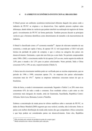 29
4 O AMBIENTE ECONÔMICO-INSTITUCIONAL BRASILEIRO
O Brasil possui um ambiente econômico-institucional diferente daquele dos países onde a
indústria de PE/VC se originou e se desenvolveu. Este capítulo procura explorar estas
diferenças, dando ênfase às variáveis que podem interferir na realização de negócios de forma
geral e investimentos de PE/VC de forma particular. Também procura discutir as principais
variáveis que a literatura identificou como determinantes do tamanho e da macroestrutura da
indústria.
O Brasil é classificado como a 9a
economia mundial16
. Apesar do relevante tamanho de sua
economia, a renda per capita é baixa, de apenas U$ 3,3 mil (equivalente a US$ 8 mil pela
técnica da paridade do poder de compra), o que o coloca na categoria dos países em
desenvolvimento. Entretanto, o país não tem feito jus a este título. No período compreendido
entre 1980 e 2003, o crescimento médio foi de apenas 2,6% ao ano, muito aquém da média de
3,0% para o mundo e de 3,3% para os países selecionados. Neste período, Índia e China
cresceram 5,8% e 10% ao ano, respectivamente (Tabela 3).
A baixa taxa de crescimento também pode ser verificada para as receitas empresariais, que no
período de 1996 a 1999, cresceram apenas 3%. As empresas dos países selecionados
cresceram mais de 15%17
. Apenas as empresas indonésias cresceram menos do que as
brasileiras.
Além de baixa, a renda é extremamente concentrada. Segundo a Tabela 3, os 20% mais ricos
concentram 63% de toda a renda e consumo. Esse resultado coloca o país entre as oito
economias mais desiguais do mundo, atrás de Guatemala, Suazilândia, República Centro-
Africana, Serra Leoa, Botsuana, Lesoto e Namíbia.
Embora a concentração de renda possa ter efeitos maléficos sobre o mercado de PE/VC, os
dados do Banco Mundial (2005) sugerem que essa variável, sozinha, não é relevante. Entre os
países com melhor distribuição de renda estão muitos dos que compunham o bloco comunista
e que hoje podem ser considerados países em desenvolvimento. Entre eles, República
16
PIB calculado pelo método da paridade do poder de compra (ppc)
17
Média aritmética dos valores calculados para cada país.
 