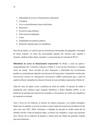 32
1. Dificuldade de acesso ao financiamento empresarial
2. Corrupção
3. Leis e os procedimentos fiscais ineficientes
4. Burocracia
5. Excessiva carga tributária
6. Infra-estrutura inadequada
7. Crime
8. Instabilidade das políticas públicas
9. Restrições impostas pelas leis trabalhistas
Para fins de análise, as variáveis que são intimamente relacionadas são agrupadas e discutidas
de forma conjunta. Ao final, são acrescentadas algumas das variáveis que, segundo a
literatura, também podem afetar o tamanho e a macroestrutura do mercado de PE/VC.
Dificuldade de acesso ao financiamento empresarial: No Brasil, o custo de capital é
exageradamente alto. Conforme evidencia a Tabela 4, a taxa de juros brasileira é a segunda
maior do mundo. Taxas elevadas de juros diminuem a atratividade dos investimentos
produtivos, principalmente daqueles com horizonte de longo-prazo. Empresários ouvidos pelo
International Institute for Management Development (IMD) confirmaram que o custo de
capital no Brasil é prejudicial ao desenvolvimento de suas atividades empresariais (Tabela 4).
Além do custo de capital, existe o problema da oferta de crédito. O mercado de crédito é
prejudicado pelo ambiente legal. Segundo identificou o Banco Mundial (2005), as leis
brasileiras de proteção dos interesses de tomadores e fornecedores de crédito são impeditivas
da expansão do mercado.
Com a Nova Lei de Falências os direitos de credores passaram a ser melhor protegidos.
Depois que foi adotada, a nova lei já reduziu o prazo médio de um processo de falência de dez
para cinco anos (IFC, 2005). Entretanto, a realidade do mercado de crédito ainda não foi
alterada. Devido à falta de garantias legais, os bancos são obrigados a exigir mais garantias
reais. Poucas são as empresas de pequeno e médio porte que dispõe das garantias exigidas
pelo setor financeiro.
 