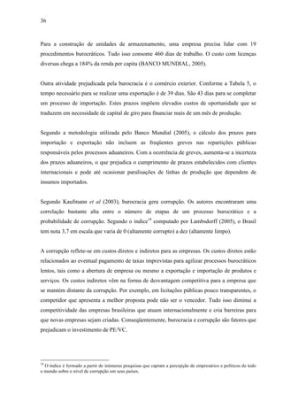 36
Para a construção de unidades de armazenamento, uma empresa precisa lidar com 19
procedimentos burocráticos. Tudo isso consome 460 dias de trabalho. O custo com licenças
diversas chega a 184% da renda per capita (BANCO MUNDIAL, 2005).
Outra atividade prejudicada pela burocracia é o comércio exterior. Conforme a Tabela 5, o
tempo necessário para se realizar uma exportação é de 39 dias. São 43 dias para se completar
um processo de importação. Estes prazos impõem elevados custos de oportunidade que se
traduzem em necessidade de capital de giro para financiar mais de um mês de produção.
Segundo a metodologia utilizada pelo Banco Mundial (2005), o cálculo dos prazos para
importação e exportação não incluem as freqüentes greves nas repartições públicas
responsáveis pelos processos aduaneiros. Com a ocorrência de greves, aumenta-se a incerteza
dos prazos aduaneiros, o que prejudica o cumprimento de prazos estabelecidos com clientes
internacionais e pode até ocasionar paralisações de linhas de produção que dependem de
insumos importados.
Segundo Kaufmann et al (2003), burocracia gera corrupção. Os autores encontraram uma
correlação bastante alta entre o número de etapas de um processo burocrático e a
probabilidade de corrupção. Segundo o índice18
computado por Lambsdorff (2005), o Brasil
tem nota 3,7 em escala que varia de 0 (altamente corrupto) a dez (altamente limpo).
A corrupção reflete-se em custos diretos e indiretos para as empresas. Os custos diretos estão
relacionados ao eventual pagamento de taxas imprevistas para agilizar processos burocráticos
lentos, tais como a abertura de empresa ou mesmo a exportação e importação de produtos e
serviços. Os custos indiretos vêm na forma de desvantagem competitiva para a empresa que
se mantém distante da corrupção. Por exemplo, em licitações públicas pouco transparentes, o
competidor que apresenta a melhor proposta pode não ser o vencedor. Tudo isso diminui a
competitividade das empresas brasileiras que atuam internacionalmente e cria barreiras para
que novas empresas sejam criadas. Conseqüentemente, burocracia e corrupção são fatores que
prejudicam o investimento de PE/VC.
18
O índice é formado a partir de inúmeras pesquisas que captam a percepção de empresários e políticos de todo
o mundo sobre o nível de corrupção em seus países.
 