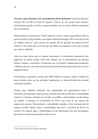 38
Excessiva carga tributária. Leis e procedimentos fiscais ineficientes: O governo brasileiro
arrecada 40% do PIB na forma de impostos. Trata-se de uma pesada carga tributária,
principalmente quando se verifica o pequeno benefício que os serviços públicos representam
para o contribuinte.
Diferentemente de outros países, o Brasil optou por exercer a maior carga tributaria sobre as
pessoas jurídicas. Como resultado, uma empresa média precisa pagar 148% de seu lucro bruto
em impostos diversos19
para encerrar seu segundo ano de operação sem passivos fiscais
(Tabela 6). No mundo todo, só há um país que tributa suas empresas a taxas mais elevadas
que o Brasil: o Burundi.
Além dos custos diretos que os impostos representam, os profissionais responsáveis pelo
pagamento de tributos gastam 2.600 horas lidando com os procedimentos das Receitas
federais, estaduais e municipais. Considerando que um brasileiro trabalha aproximadamente
1.600 horas por ano, uma empresa precisaria de dois profissionais apenas para arcar com suas
obrigações fiscais.
Coerentemente, empresários ouvidos pelo IMD (Tabela 6) colocam a política tributária da
pessoa jurídica como um dos principais impedimentos ao desenvolvimento da atividade
empresarial no Brasil.
Elevada carga tributária combinada com complexidade dos procedimentos fiscais e
ineficiência da fiscalização resulta em uma economia onde 40% do PIB está na informalidade
(Tabela 6). Conforme verificado em Carvalho et al (2006), a informalidade é um dos fatores
que impede a realização de investimentos de PE/VC para cerca de três quartos das
organizações gestoras. Primeiramente, a informalidade prejudica o bom monitoramento da
empresa investida. Quanto maior a informalidade, mais fácil a ocorrência de desvios de
recursos. Em segundo lugar, a informalidade em um determinado setor gera desvantagens
para todos os concorrentes que atuam conforme a lei.
19
Esse cálculo não inclui os encargos trabalhistas.
 