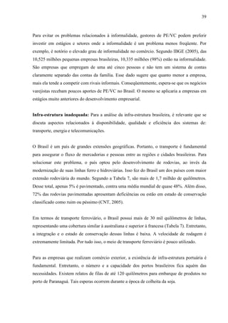 39
Para evitar os problemas relacionados à informalidade, gestores de PE/VC podem preferir
investir em estágios e setores onde a informalidade é um problema menos freqüente. Por
exemplo, é notório o elevado grau de informalidade no comércio. Segundo IBGE (2005), das
10,525 milhões pequenas empresas brasileiras, 10,335 milhões (98%) estão na informalidade.
São empresas que empregam de uma até cinco pessoas e não tem um sistema de contas
claramente separado das contas da família. Esse dado sugere que quanto menor a empresa,
mais ela tende a competir com rivais informais. Conseqüentemente, espera-se que os negócios
varejistas recebam poucos aportes de PE/VC no Brasil. O mesmo se aplicaria a empresas em
estágios muito anteriores do desenvolvimento empresarial.
Infra-estrutura inadequada: Para a análise da infra-estrutura brasileira, é relevante que se
discuta aspectos relacionados à disponibilidade, qualidade e eficiência dos sistemas de:
transporte, energia e telecomunicações.
O Brasil é um país de grandes extensões geográficas. Portanto, o transporte é fundamental
para assegurar o fluxo de mercadorias e pessoas entre as regiões e cidades brasileiras. Para
solucionar este problema, o país optou pelo desenvolvimento de rodovias, ao invés da
modernização de suas linhas ferro e hidroviárias. Isso fez do Brasil um dos países com maior
extensão rodoviária do mundo. Segundo a Tabela 7, são mais de 1,7 milhão de quilômetros.
Desse total, apenas 5% é pavimentado, contra uma média mundial de quase 48%. Além disso,
72% das rodovias pavimentadas apresentam deficiências ou estão em estado de conservação
classificado como ruim ou péssimo (CNT, 2005).
Em termos de transporte ferroviário, o Brasil possui mais de 30 mil quilômetros de linhas,
representando uma cobertura similar à australiana e superior à francesa (Tabela 7). Entretanto,
a integração e o estado de conservação dessas linhas é baixa. A velocidade de rodagem é
extremamente limitada. Por tudo isso, o meio de transporte ferroviário é pouco utilizado.
Para as empresas que realizam comércio exterior, a existência de infra-estrutura portuária é
fundamental. Entretanto, o número e a capacidade dos portos brasileiros fica aquém das
necessidades. Existem relatos de filas de até 120 quilômetros para embarque de produtos no
porto de Paranaguá. Tais esperas ocorrem durante a época de colheita da soja.
 