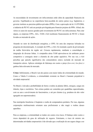 42
As necessidades de investimento em infra-estrutura estão além da capacidade financeira do
governo. Espelhando-se na experiência bem-sucedida de outros países (e.g. Inglaterra), o
governo instituiu as parceiras público-privadas (PPPs). Com a aprovação da lei 11.079/2004,
a indústria de PE/VC está em posição privilegiada para financiar projetos de PPPs. Afinal, são
vários os casos de sucesso gerados pelo investimento de PE/VC em infra-estrutura. Para citar
alguns, as empresas CPFL, ALL, TAM e Gol receberam financiamento de PE/VC e foram
levadas ao mercado de ações.
Atuando no setor de distribuição energética, a CPFL foi uma das empresas leiloadas no
programa de desestatização. A exemplo da CPFL, a ALL foi montada a partir da privatização
da malha ferroviária da região sul. Cresceu rapidamente, mediante a consolidação e
integração de diversas linhas. A companhia aérea TAM aproveitou-se do ambiente pouco
competitivo e conseguiu atrair a clientela de alto poder aquisitivo. Por sua vez, a Gol
percebeu que parcela significativa dos consumidores estava excluída do mercado de
transportes aéreos. Aplicou estratégia de liderança em custos e preço (low-cost, low-fare) e
ganhou fatia relevante do mercado.
Crime: Infelizmente, o Brasil é um dos países com maior índice de criminalidade do mundo.
Como a Tabela 8 evidencia, a criminalidade existente no Brasil é bastante prejudicial à
atividade empresarial.
No Brasil, é elevada a probabilidade de furtos e roubos às plantas fabris, estoques, cargas em
trânsito, lojas e escritórios. Tais crimes podem ser cometidos por quadrilhas especializadas,
com ou sem o envolvimento de funcionários, e até por clientes (e.g. produtos de alto valor
agregado em supermercados).
Nas metrópoles brasileiras é freqüente o roubo de computadores portáteis. Por isso, algumas
corporações multinacionais orientam seus profissionais a não reagir a roubos desses
aparelhos.
Para as empresas, a criminalidade se traduz em custos e/ou riscos. O balanço entre custos e
riscos dependerá do grau de utilização de seguros. Entretanto, o risco de sinistro em
determinadas atividades empresariais é tão elevado que a realização de um seguro chega a ser
 
