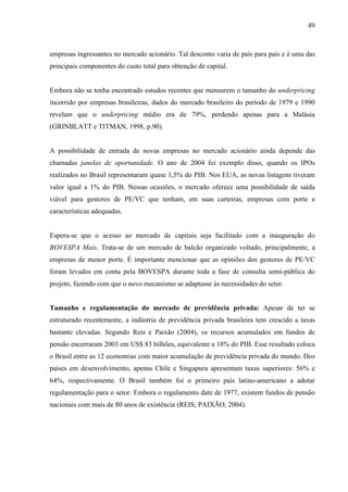 49
empresas ingressantes no mercado acionário. Tal desconto varia de país para país e é uma das
principais componentes do custo total para obtenção de capital.
Embora não se tenha encontrado estudos recentes que mensurem o tamanho do underpricing
incorrido por empresas brasileiras, dados do mercado brasileiro do período de 1979 e 1990
revelam que o underpricing médio era de 79%, perdendo apenas para a Malásia
(GRINBLATT e TITMAN, 1998, p.90).
A possibilidade de entrada de novas empresas no mercado acionário ainda depende das
chamadas janelas de oportunidade. O ano de 2004 foi exemplo disso, quando os IPOs
realizados no Brasil representaram quase 1,5% do PIB. Nos EUA, as novas listagens tiveram
valor igual a 1% do PIB. Nessas ocasiões, o mercado oferece uma possibilidade de saída
viável para gestores de PE/VC que tenham, em suas carteiras, empresas com porte e
características adequadas.
Espera-se que o acesso ao mercado de capitais seja facilitado com a inauguração do
BOVESPA Mais. Trata-se de um mercado de balcão organizado voltado, principalmente, a
empresas de menor porte. É importante mencionar que as opiniões dos gestores de PE/VC
foram levados em conta pela BOVESPA durante toda a fase de consulta semi-pública do
projeto, fazendo com que o novo mecanismo se adaptasse às necessidades do setor.
Tamanho e regulamentação do mercado de previdência privada: Apesar de ter se
estruturado recentemente, a indústria de previdência privada brasileira tem crescido a taxas
bastante elevadas. Segundo Reis e Paixão (2004), os recursos acumulados em fundos de
pensão encerraram 2003 em US$ 83 bilhões, equivalente a 18% do PIB. Esse resultado coloca
o Brasil entre as 12 economias com maior acumulação de previdência privada do mundo. Dos
países em desenvolvimento, apenas Chile e Singapura apresentam taxas superiores: 56% e
64%, respectivamente. O Brasil também foi o primeiro país latino-americano a adotar
regulamentação para o setor. Embora o regulamento date de 1977, existem fundos de pensão
nacionais com mais de 80 anos de existência (REIS; PAIXÃO, 2004).
 