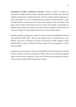 51
Investimento em P&D e produção de inovação: Conforme a Tabela 11 evidencia, os
investimento em P&D realizados no Brasil representam apenas 1% do PIB, contra uma média
mundial, ponderada pelo tamanho de cada país, de 2,4% (a média aritmética simples para os
países selecionados é de 1,7%). Comparativamente aos países em desenvolvimento, o gasto
em P&D brasileiro é relativamente alto. Países como Argentina, Chile, Eslováquia, Hong
Kong e Índia investem relativamente menos que o Brasil. Este resultado é surpreendente na
medida em que os países mencionados, exceto índia, possuem população melhor educada que
a brasileira. Apenas 18% da população brasileira tem nível de educação superior.
Segundo percepção de empresários, o Brasil é o país com menor disponibilidade de mão-de-
obra qualificada (IMD, 2005). Além de uma pequena parcela da população que é bem
educada, são poucos os brasileiros envolvidos nos processos de P&D. Segundo o Banco
Mundial (2005), de cada um milhão de brasileiros, apenas 324 são pesquisadores e 129 são
técnicos de P&D.
Existência de recursos humanos e financeiros para P&D são fatores relevantes para a indústria
de PE/VC. Embora o Brasil invista bastante em P&D, o baixo nível de estudos da população
sugere a falta de recursos capacitados e baixo grau de eficiência na utilização desses recursos.
Ou seja, uma baixa produtividade na geração de inovação.
 