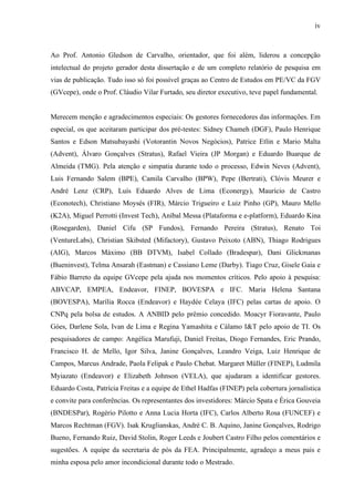 iv
Ao Prof. Antonio Gledson de Carvalho, orientador, que foi além, liderou a concepção
intelectual do projeto gerador desta dissertação e de um completo relatório de pesquisa em
vias de publicação. Tudo isso só foi possível graças ao Centro de Estudos em PE/VC da FGV
(GVcepe), onde o Prof. Cláudio Vilar Furtado, seu diretor executivo, teve papel fundamental.
Merecem menção e agradecimentos especiais: Os gestores fornecedores das informações. Em
especial, os que aceitaram participar dos pré-testes: Sidney Chameh (DGF), Paulo Henrique
Santos e Edson Matsubayashi (Votorantin Novos Negócios), Patrice Etlin e Mario Malta
(Advent), Álvaro Gonçalves (Stratus), Rafael Vieira (JP Morgan) e Eduardo Buarque de
Almeida (TMG). Pela atenção e simpatia durante todo o processo, Edwin Neves (Advent),
Luis Fernando Salem (BPE), Camila Carvalho (BPW), Pepe (Bertrati), Clóvis Meurer e
André Lenz (CRP), Luís Eduardo Alves de Lima (Econergy), Maurício de Castro
(Econotech), Christiano Moysés (FIR), Márcio Trigueiro e Luiz Pinho (GP), Mauro Mello
(K2A), Miguel Perrotti (Invest Tech), Aníbal Messa (Plataforma e e-platform), Eduardo Kina
(Rosegarden), Daniel Cifu (SP Fundos), Fernando Pereira (Stratus), Renato Toi
(VentureLabs), Christian Skibsted (Mifactory), Gustavo Peixoto (ABN), Thiago Rodrigues
(AIG), Marcos Máximo (BB DTVM), Isabel Collado (Bradespar), Dani Glickmanas
(Bueninvest), Telma Ansarah (Eastman) e Cassiano Leme (Darby). Tiago Cruz, Gisele Gaia e
Fábio Barreto da equipe GVcepe pela ajuda nos momentos críticos. Pelo apoio à pesquisa:
ABVCAP, EMPEA, Endeavor, FINEP, BOVESPA e IFC. Maria Helena Santana
(BOVESPA), Marília Rocca (Endeavor) e Haydée Celaya (IFC) pelas cartas de apoio. O
CNPq pela bolsa de estudos. A ANBID pelo prêmio concedido. Moacyr Fioravante, Paulo
Góes, Darlene Sola, Ivan de Lima e Regina Yamashita e Cálamo I&T pelo apoio de TI. Os
pesquisadores de campo: Angélica Marufuji, Daniel Freitas, Diogo Fernandes, Eric Prando,
Francisco H. de Mello, Igor Silva, Janine Gonçalves, Leandro Veiga, Luiz Henrique de
Campos, Marcus Andrade, Paola Felipak e Paulo Chebat. Margaret Müller (FINEP), Ludmila
Myiazato (Endeavor) e Elizabeth Johnson (VELA), que ajudaram a identificar gestores.
Eduardo Costa, Patrícia Freitas e a equipe de Ethel Hadfas (FINEP) pela cobertura jornalística
e convite para conferências. Os representantes dos investidores: Márcio Spata e Érica Gouveia
(BNDESPar), Rogério Pilotto e Anna Lucia Horta (IFC), Carlos Alberto Rosa (FUNCEF) e
Marcos Rechtman (FGV). Isak Kruglianskas, André C. B. Aquino, Janine Gonçalves, Rodrigo
Bueno, Fernando Ruiz, David Stolin, Roger Leeds e Joubert Castro Filho pelos comentários e
sugestões. A equipe da secretaria de pós da FEA. Principalmente, agradeço a meus pais e
minha esposa pelo amor incondicional durante todo o Mestrado.
 