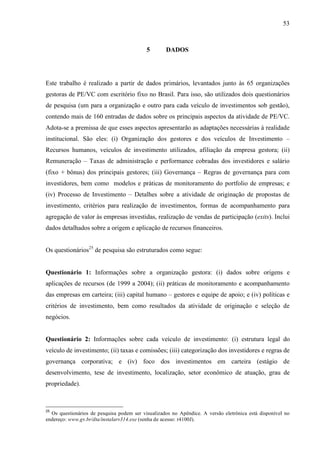 53
5 DADOS
Este trabalho é realizado a partir de dados primários, levantados junto às 65 organizações
gestoras de PE/VC com escritório fixo no Brasil. Para isso, são utilizados dois questionários
de pesquisa (um para a organização e outro para cada veículo de investimentos sob gestão),
contendo mais de 160 entradas de dados sobre os principais aspectos da atividade de PE/VC.
Adota-se a premissa de que esses aspectos apresentarão as adaptações necessárias à realidade
institucional. São eles: (i) Organização dos gestores e dos veículos de Investimento –
Recursos humanos, veículos de investimento utilizados, afiliação da empresa gestora; (ii)
Remuneração – Taxas de administração e performance cobradas dos investidores e salário
(fixo + bônus) dos principais gestores; (iii) Governança – Regras de governança para com
investidores, bem como modelos e práticas de monitoramento do portfolio de empresas; e
(iv) Processo de Investimento – Detalhes sobre a atividade de originação de propostas de
investimento, critérios para realização de investimentos, formas de acompanhamento para
agregação de valor às empresas investidas, realização de vendas de participação (exits). Inclui
dados detalhados sobre a origem e aplicação de recursos financeiros.
Os questionários25
de pesquisa são estruturados como segue:
Questionário 1: Informações sobre a organização gestora: (i) dados sobre origens e
aplicações de recursos (de 1999 a 2004); (ii) práticas de monitoramento e acompanhamento
das empresas em carteira; (iii) capital humano – gestores e equipe de apoio; e (iv) políticas e
critérios de investimento, bem como resultados da atividade de originação e seleção de
negócios.
Questionário 2: Informações sobre cada veículo de investimento: (i) estrutura legal do
veículo de investimento; (ii) taxas e comissões; (iii) categorização dos investidores e regras de
governança corporativa; e (iv) foco dos investimentos em carteira (estágio de
desenvolvimento, tese de investimento, localização, setor econômico de atuação, grau de
propriedade).
25
Os questionários de pesquisa podem ser visualizados no Apêndice. A versão eletrônica está disponível no
endereço: www.gv.br/dta/instalarv314.exe (senha de acesso: r4100J).
 
