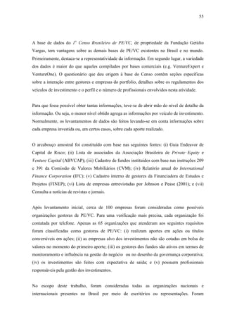 55
A base de dados do 1o
Censo Brasileiro de PE/VC, de propriedade da Fundação Getúlio
Vargas, tem vantagens sobre as demais bases de PE/VC existentes no Brasil e no mundo.
Primeiramente, destaca-se a representatividade da informação. Em segundo lugar, a variedade
dos dados é maior do que aqueles compilados por bases comerciais (e.g. VentureExpert e
VentureOne). O questionário que deu origem à base do Censo contém seções específicas
sobre a interação entre gestores e empresas do portfolio, detalhes sobre os regulamentos dos
veículos de investimento e o perfil e o número de profissionais envolvidos nesta atividade.
Para que fosse possível obter tantas informações, teve-se de abrir mão do nível de detalhe da
informação. Ou seja, o menor nível obtido agrega as informações por veículo de investimento.
Normalmente, os levantamentos de dados são feitos levando-se em conta informações sobre
cada empresa investida ou, em certos casos, sobre cada aporte realizado.
O arcabouço amostral foi constituído com base nas seguintes fontes: (i) Guia Endeavor de
Capital de Risco; (ii) Lista de associados da Associação Brasileira de Private Equity e
Venture Capital (ABVCAP); (iii) Cadastro de fundos instituídos com base nas instruções 209
e 391 da Comissão de Valores Mobiliários (CVM); (iv) Relatório anual do International
Finance Corporation (IFC); (v) Cadastro interno de gestores da Financiadora de Estudos e
Projetos (FINEP); (vi) Lista de empresas entrevistadas por Johnson e Pease (2001); e (vii)
Consulta a notícias de revistas e jornais.
Após levantamento inicial, cerca de 100 empresas foram consideradas como possíveis
organizações gestoras de PE/VC. Para uma verificação mais precisa, cada organização foi
contatada por telefone. Apenas as 65 organizações que atenderam aos seguintes requisitos
foram classificadas como gestoras de PE/VC: (i) realizam aportes em ações ou títulos
conversíveis em ações; (ii) as empresas alvo dos investimentos não são cotadas em bolsa de
valores no momento do primeiro aporte; (iii) os gestores dos fundos são ativos em termos de
monitoramento e influência na gestão do negócio ou no desenho da governança corporativa;
(iv) os investimentos são feitos com expectativa de saída; e (v) possuem profissionais
responsáveis pela gestão dos investimentos.
No escopo deste trabalho, foram consideradas todas as organizações nacionais e
internacionais presentes no Brasil por meio de escritórios ou representações. Foram
 