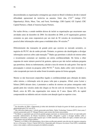56
desconsideradas as organizações estrangeiras que atuam no Brasil à distância devido à natural
dificuldade operacional de incluí-los na amostra. Entre elas, CVC27
(antigo CVC
Opportunity); Hicks, Muse, Tate, and Furst; Newbridge; UBS Capital; GE Capital; CDC
Capital Partners; e Bank of America Equity Partners.
Por razões óbvias, o estudo também deixou de incluir as organizações que encerraram suas
atividades antes de dezembro de 2004. Em dezembro de 2004, as 65 organizações gestoras
existentes no país eram responsáveis por um total de 94 veículos de investimentos. Foi
possível obter informações sobre quase a totalidade deles: 90 veículos.28
Diferentemente das transações de grande porte que ocorrem no mercado acionário, os
negócios de PE/VC são de cunho privado. Portanto, os gestores são desobrigados a divulgar
informações sensíveis sobre cada transação.29
Dados que permitam o cálculo do retorno sobre
o investimento costumam ser mantidos em estrita confidencialidade. De forma a obter
respostas do maior número possível de gestores, optou-se por não incluir nenhuma pergunta
que permitisse, direta ou indiretamente, calcular a taxa de retorno de cada gestor. Este tipo de
preocupação é comum na pesquisa sobre PE/VC.30
Assim, dados sobre valor investido e o
valor recuperado por meio de saídas foram levantados apenas de forma agregada.
Mesmo se não houvessem empecilhos ligados à confidencialidade para obtenção de dados
sobre retorno, a informação seria de pouca valia para a pesquisa. Afinal, como Lerner e
Schoar (2005) deixam claro, é prematuro a análise de retornos em países emergentes onde
grande parte dos veículos ainda não chegou ao fim do ciclo de investimentos. No caso do
Brasil, cerca de 80% das organizações tem menos de 9 anos. Quase 60% do capital
comprometido na indústria está em veículos com duração igual ou superior a isso.
27
Em dezembro de 2004, o Opportunity já tinha sido destituído da função de gestor do fundo, que passou a ser
administrado pelo CVC nos EUA.
28
Não obtivemos dados para 1 veículo gerenciado pela Darby: Darby Technology Ventures (DTV), bem como 3
veículos gerenciados pelo J.P. Morgan Partners cujos nomes não foram mencionados.
29
No Brasil, as aquisições que envolvem grandes grupos nacionais ou internacionais devem ser aprovadas pelo
Conselho Administrativo de Direito Econômico (CADE), obrigando o gestor a divulgar detalhes sobre a
transação. Entretanto, o gestor pode requerer que o CADE mantenha certos dados em sigilo, evitando assim que
a informação caia em domínio público.
30
Bottazzi et al (2004, p.20) argumentam a favor desta escolha para garantir uma alta taxa de resposta a pesquisa
Survey of European Venture Capital (SEVeCa), financiada pelo European Investment Fund (EIF), considerada
como a mais ampla e ambiciosa pesquisa da indústria européia.
 