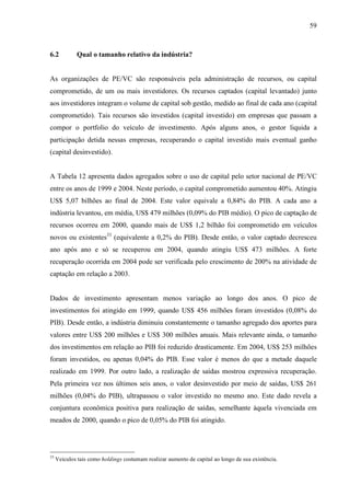 59
6.2 Qual o tamanho relativo da indústria?
As organizações de PE/VC são responsáveis pela administração de recursos, ou capital
comprometido, de um ou mais investidores. Os recursos captados (capital levantado) junto
aos investidores integram o volume de capital sob gestão, medido ao final de cada ano (capital
comprometido). Tais recursos são investidos (capital investido) em empresas que passam a
compor o portfolio do veículo de investimento. Após alguns anos, o gestor liquida a
participação detida nessas empresas, recuperando o capital investido mais eventual ganho
(capital desinvestido).
A Tabela 12 apresenta dados agregados sobre o uso de capital pelo setor nacional de PE/VC
entre os anos de 1999 e 2004. Neste período, o capital comprometido aumentou 40%. Atingiu
US$ 5,07 bilhões ao final de 2004. Este valor equivale a 0,84% do PIB. A cada ano a
indústria levantou, em média, US$ 479 milhões (0,09% do PIB médio). O pico de captação de
recursos ocorreu em 2000, quando mais de US$ 1,2 bilhão foi comprometido em veículos
novos ou existentes33
(equivalente a 0,2% do PIB). Desde então, o valor captado decresceu
ano após ano e só se recuperou em 2004, quando atingiu US$ 473 milhões. A forte
recuperação ocorrida em 2004 pode ser verificada pelo crescimento de 200% na atividade de
captação em relação a 2003.
Dados de investimento apresentam menos variação ao longo dos anos. O pico de
investimentos foi atingido em 1999, quando US$ 456 milhões foram investidos (0,08% do
PIB). Desde então, a indústria diminuiu constantemente o tamanho agregado dos aportes para
valores entre US$ 200 milhões e US$ 300 milhões anuais. Mais relevante ainda, o tamanho
dos investimentos em relação ao PIB foi reduzido drasticamente. Em 2004, US$ 253 milhões
foram investidos, ou apenas 0,04% do PIB. Esse valor é menos do que a metade daquele
realizado em 1999. Por outro lado, a realização de saídas mostrou expressiva recuperação.
Pela primeira vez nos últimos seis anos, o valor desinvestido por meio de saídas, US$ 261
milhões (0,04% do PIB), ultrapassou o valor investido no mesmo ano. Este dado revela a
conjuntura econômica positiva para realização de saídas, semelhante àquela vivenciada em
meados de 2000, quando o pico de 0,05% do PIB foi atingido.
33
Veículos tais como holdings costumam realizar aumento de capital ao longo de sua existência.
 
