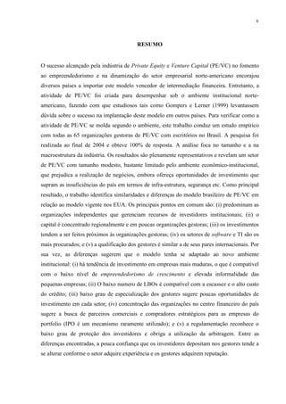 v
RESUMO
O sucesso alcançado pela indústria de Private Equity e Venture Capital (PE/VC) no fomento
ao empreendedorismo e na dinamização do setor empresarial norte-americano encorajou
diversos países a importar este modelo vencedor de intermediação financeira. Entretanto, a
atividade de PE/VC foi criada para desempenhar sob o ambiente institucional norte-
americano, fazendo com que estudiosos tais como Gompers e Lerner (1999) levantassem
dúvida sobre o sucesso na implantação deste modelo em outros países. Para verificar como a
atividade de PE/VC se molda segundo o ambiente, este trabalho conduz um estudo empírico
com todas as 65 organizações gestoras de PE/VC com escritórios no Brasil. A pesquisa foi
realizada ao final de 2004 e obteve 100% de resposta. A análise foca no tamanho e a na
macroestrutura da indústria. Os resultados são plenamente representativos e revelam um setor
de PE/VC com tamanho modesto, bastante limitado pelo ambiente econômico-institucional,
que prejudica a realização de negócios, embora ofereça oportunidades de investimento que
supram as insuficiências do país em termos de infra-estrutura, segurança etc. Como principal
resultado, o trabalho identifica similaridades e diferenças do modelo brasileiro de PE/VC em
relação ao modelo vigente nos EUA. Os principais pontos em comum são: (i) predominam as
organizações independentes que gerenciam recursos de investidores institucionais; (ii) o
capital é concentrado regionalmente e em poucas organizações gestoras; (iii) os investimentos
tendem a ser feitos próximos às organizações gestoras; (iv) os setores de software e TI são os
mais procurados; e (v) a qualificação dos gestores é similar a de seus pares internacionais. Por
sua vez, as diferenças sugerem que o modelo tenha se adaptado ao novo ambiente
institucional: (i) há tendência de investimento em empresas mais maduras, o que é compatível
com o baixo nível de empreendedorismo de crescimento e elevada informalidade das
pequenas empresas; (ii) O baixo numero de LBOs é compatível com a escassez e o alto custo
do crédito; (iii) baixo grau de especialização dos gestores sugere poucas oportunidades de
investimento em cada setor; (iv) concentração das organizações no centro financeiro do país
sugere a busca de parceiros comerciais e compradores estratégicos para as empresas do
portfolio (IPO é um mecanismo raramente utilizado); e (v) a regulamentação reconhece o
baixo grau de proteção dos investidores e obriga a utilização da arbitragem. Entre as
diferenças encontradas, a pouca confiança que os investidores depositam nos gestores tende a
se alterar conforme o setor adquire experiência e os gestores adquirem reputação.
 