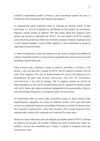 77
resultado é surpreendente quando se observa a forte concentração regional do setor e a
existência de uma associação de classe bastante representativa.
O comportamento pouco cooperativo pode ser explicado por diversos fatores. O mais
convincente é o nível de competição na identificação de bons projetos de investimento.
Segundo a opinião reinante na indústria: "Não falta capital, faltam boas empresas e bons
projetos que possam ser financiados por PE/VC". Em uma indústria de PE/VC nascente,
como a brasileira, gestores que obtém bons resultados conseguem aumentar a reputação (track
record). Segundo Gompers e Lerner (1998), reputação é o fator fundamental na atração de
capital para investimento futuro.
A Tabela 26 apresenta os setores da economia em que atuam as empresas do portfolio da
indústria. O portfolio brasileiro se mostra bastante equilibrado entre setores intensivos em alta
tecnologia e aqueles tradicionais.
Entre os setores onde a tecnologia costuma ser intensiva, informática e eletrônica é, sem
dúvida, o setor que mais atrai a atenção de PE/VC. São 91 empresas investidas (35% do
total). Neste segmento, 70% atua no desenvolvimento de software (50 empresas) ou no
processamento de dados para terceiros (outsourcing). Com 11% dos investimentos,
telecomunicações é um setor de destaque. São 22 empresas atuando em serviços de
telecomunicações (e.g. provedor de conexão Internet sem fio, operadora de telefonia celular,
call center). Outras sete empresas produzem equipamentos de telecomunicações. Ainda no
setor de tecnologia, destacam-se as 10 empresas focadas em biotecnologia.
Os investimentos feitos em setores onde a tecnologia costuma ser pouco intensiva estão
majoritariamente empregados nos setores de indústrias diversas (12%), que inclui tanto
serviços (e.g. automação industrial) como produtos industriais (e.g têxteis). Os demais setores
são: transportes e logística (6%), varejo (6%), alimentos, (4%), serviços financeiros (4%),
entretenimento e turismo (4%), construção civil e imóveis (3%), entre outros.
Mesmo nos setores tradicionais, parte das empresas que recebem aporte de PE/VC costumam
ser intensivas em inovação. Por exemplo: a empresa que utiliza a Internet para vender seus
produtos e serviços com comodidade para o cliente e a empresa de transportes aéreos que
revolucionou o setor.
 