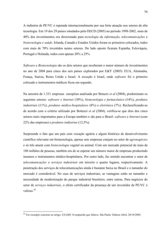 79
A indústria de PE/VC é reputada internacionalmente por sua forte atuação nos setores de alta
tecnologia. Em 19 dos 29 países estudados pela OECD (2005) no período 1998-2002, mais de
40% dos investimentos era direcionado para tecnologia da informação, telecomunicações e
biotecnologia e saúde. Irlanda, Canadá e Estados Unidos foram os primeiros colocados, todos
com mais de 70% investidos nestes setores. Do lado oposto ficaram Espanha, Eslováquia,
Portugal e Holanda, todos com apenas 20% a 25%.
Software e Biotecnologia são os dois setores que receberam o maior número de investimentos
no ano de 2004 para cinco dos seis países explorados por E&Y (2005): EUA, Alemanha,
França, Suécia, Reino Unido e Israel. A exceção é Israel, onde software foi o primeiro
colocado e instrumentos médicos ficou em segundo.
Na amostra de 1.331 empresas européias analisada por Botazzi et al (2004), predominam os
seguintes setores: software e Internet (30%), biotecnologia e farmacêutico (14%), produtos
industriais (11%), produtos médico-hospitalares (8%) e eletrônica (7%). Reclassificando-as
de acordo com o critério utilizado por Bottazzi et al (2004), verifica-se que dois dos cinco
setores mais importantes para a Europa também o são para o Brasil: software e Internet (com
22% das empresas) e produtos indústrias (12,5%).
Surpreende o fato que um país com vocação agrária e algum histórico de desenvolvimento
científico relevante em biotecnologia, apenas sete empresas estejam no setor de agronegócios
e só três atuem com biotecnologia vegetal ou animal. Com um mercado potencial de mais de
180 milhões de pessoas, também era de se esperar um número maior de empresas produzindo
insumos e instrumentos médico-hospitalares. Por outro lado, faz sentido encontrar o setor de
telecomunicações e serviços industriais em terceiro e quarto lugares, respectivamente. A
penetração dos serviços de telecomunicações ainda é bastante baixa no Brasil e o tamanho do
mercado é considerável. No caso de serviços industriais, as vantagens estão no tamanho e
necessidade de modernização do parque industrial brasileiro, entre outras. Para negócios do
setor de serviços industriais, o efeito certificador da presença de um investidor de PE/VC é
valioso.43
43
Ver exemplo concreto no artigo: EXAME: O empurrão que faltava. São Paulo: Editora Abril, 20/10/2005.
 