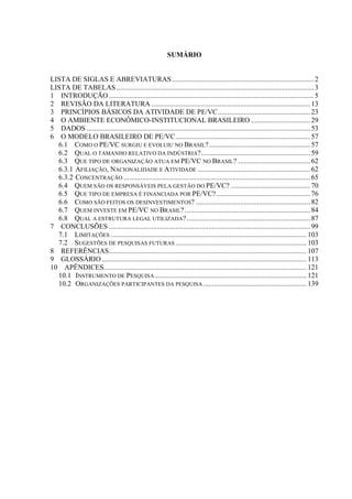 1
SUMÁRIO
LISTA DE SIGLAS E ABREVIATURAS.............................................................................2
LISTA DE TABELAS...........................................................................................................3
1 INTRODUÇÃO ...............................................................................................................5
2 REVISÃO DA LITERATURA ...................................................................................... 13
3 PRINCÍPIOS BÁSICOS DA ATIVIDADE DE PE/VC.................................................. 23
4 O AMBIENTE ECONÔMICO-INSTITUCIONAL BRASILEIRO ................................29
5 DADOS ......................................................................................................................... 53
6 O MODELO BRASILEIRO DE PE/VC......................................................................... 57
6.1 COMO O PE/VC SURGIU E EVOLUIU NO BRASIL?....................................................... 57
6.2 QUAL O TAMANHO RELATIVO DA INDÚSTRIA?...........................................................59
6.3 QUE TIPO DE ORGANIZAÇÃO ATUA EM PE/VC NO BRASIL? .......................................62
6.3.1 AFILIAÇÃO, NACIONALIDADE E ATIVIDADE ............................................................. 62
6.3.2 CONCENTRAÇÃO ..................................................................................................... 65
6.4 QUEM SÃO OS RESPONSÁVEIS PELA GESTÃO DO PE/VC? ........................................... 70
6.5 QUE TIPO DE EMPRESA É FINANCIADA POR PE/VC?................................................... 76
6.6 COMO SÃO FEITOS OS DESINVESTIMENTOS? .............................................................. 82
6.7 QUEM INVESTE EM PE/VC NO BRASIL?.................................................................... 84
6.8 QUAL A ESTRUTURA LEGAL UTILIZADA?...................................................................87
7 CONCLUSÕES .............................................................................................................99
7.1 LIMITAÇÕES .......................................................................................................... 103
7.2 SUGESTÕES DE PESQUISAS FUTURAS ....................................................................... 103
8 REFERÊNCIAS........................................................................................................... 107
9 GLOSSÁRIO............................................................................................................... 113
10 APÊNDICES.............................................................................................................. 121
10.1 INSTRUMENTO DE PESQUISA .................................................................................. 121
10.2 ORGANIZAÇÕES PARTICIPANTES DA PESQUISA........................................................ 139
 
