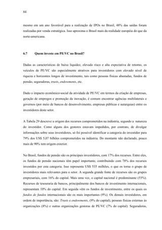 84
mesmo em um ano favorável para a realização de IPOs no Brasil, 48% das saídas foram
realizadas por venda estratégica. Isso aproxima o Brasil mais da realidade européia do que da
norte-americana.
6.7 Quem investe em PE/VC no Brasil?
Dadas as características de baixa liquidez, elevado risco e alta expectativa de retorno, os
veículos de PE/VC são especialmente atrativos para investidores com elevado nível de
riqueza e horizontes longos de investimento, tais como pessoas físicas abastadas, fundos de
pensão, seguradoras, trusts, endowments, etc.
Dado o impacto econômico-social da atividade de PE/VC em termos da criação de empresas,
geração de empregos e promoção da inovação, é comum encontrar agências multilaterais e
governos (por meio de bancos de desenvolvimento, empresas públicas e autarquias) entre os
investidores deste setor.
A Tabela 29 descreve a origem dos recursos comprometidos na indústria, segundo a natureza
do investidor. Como alguns dos gestores estavam impedidos, por contrato, de divulgar
informações sobre seus investidores, só foi possível identificar a categoria do investidor para
79% dos US$ 5,07 bilhões comprometidos na indústria. Do montante não declarado, pouco
mais de 90% tem origem exterior.
No Brasil, fundos de pensão são os principais investidores, com 17% dos recursos. Entre eles,
os fundos de pensão nacionais têm papel importante, contribuindo com 78% dos recursos
investidos por esta categoria. Isso representa US$ 535 milhões, o que os torna o grupo de
investidores mais relevantes para o setor. A segunda grande fonte de recursos são os grupos
empresariais, com 16% do capital. Mais uma vez, o capital nacional é predominante (53%).
Recursos de tesouraria de bancos, principalmente dos bancos de investimento internacionais,
representam 10% do capital. Em seguida vêm os fundos de investimento, entre os quais os
fundos de fundos internacionais são os mais importantes (9%). Os demais investidores, em
ordem de importância, são: Trusts e endowments, (9% do capital), pessoas físicas externas às
organizações (8%) e outras organizações gestoras de PE/VC (7% do capital). Seguradoras,
 
