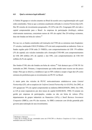 87
6.8 Qual a estrutura legal utilizada?
A Tabela 30 agrupa os veículos atuantes no Brasil de acordo com a regulamentação sob a qual
estão constituídos. Nota-se que a estrutura usualmente utilizada é a Limited Partnership (LP).
Dos 90 veículos de investimento pesquisados, 29 (32%) são LPs. Congregam 68% de todo o
capital comprometido para o Brasil. As empresas de participação (holdings), embora
relativamente numerosas, concentram menos de 10% do capital. Das 20 holdings existentes,
duas são listadas em bolsa de valores.45
Por sua vez, os fundos constituídos sob instruções da CVM são as estruturas mais freqüentes:
37 veículos, totalizando US$ 0,78 bilhões (15% do total comprometido na indústria). Entre os
fundos regidos pela CVM estão 21 FMIEEs, com comprometimentos de US$ 170 milhões
(3% do capital); seis veículos instituídos sob a Instrução CVM 409, com comprometimentos
de US$ 200 milhões (4% do capital); e dez FIPs, com comprometimentos de US$ 410
milhões (8,2% do capital).
Dos fundos CVM, dois são listados em bolsa de valores.46
Vale destacar que a CVM 391 foi
instituída em 2003. Portanto, é impressionante que tenha atraído tanto recurso em tão pouco
tempo. Pelo que se observa, a tendência é que os FIPs venham a ocupar o lugar das LPs como
estrutura de preferência para os investimentos em PE/VC no Brasil.
A maior parte dos veículos de PE/VC norte-americanos estabelece-se como Limited
Partnership (LP), sob os auspícios do Uniform Limited Partnership Act (ULPA). Em 2002, as
LPs agrupavam 75% do capital comprometido na indústria (MEGGINSON, 2004). Em 1989,
as LPs já eram responsáveis por dois terços do capital (SAHLMAN, 1990). O restante era
gerido por empresas de participações, cotadas ou não em bolsa de valores (9%);
departamentos de grupos industriais ou financeiros (14%); e Small Business Investment
Companies (SBICs), com 8% dos recursos. As SBICs contavam com dívida garantida pelo
governo para realização de seus investimentos.
45
Bradespar e Ideiasnet.
46
Estes são os fundos IP.com, constituído como um CVM 209 e o Bradesco Templeton de Valor e Liquidez,
instituído como um CVM 409.
 
