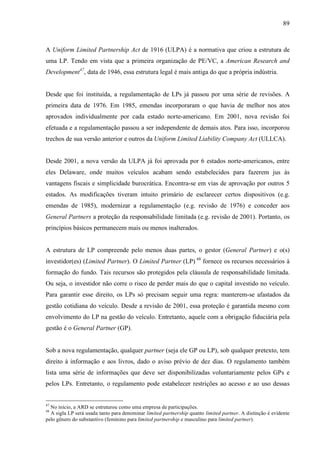 89
A Uniform Limited Partnership Act de 1916 (ULPA) é a normativa que criou a estrutura de
uma LP. Tendo em vista que a primeira organização de PE/VC, a American Research and
Development47
, data de 1946, essa estrutura legal é mais antiga do que a própria indústria.
Desde que foi instituída, a regulamentação de LPs já passou por uma série de revisões. A
primeira data de 1976. Em 1985, emendas incorporaram o que havia de melhor nos atos
aprovados individualmente por cada estado norte-americano. Em 2001, nova revisão foi
efetuada e a regulamentação passou a ser independente de demais atos. Para isso, incorporou
trechos de sua versão anterior e outros da Uniform Limited Liability Company Act (ULLCA).
Desde 2001, a nova versão da ULPA já foi aprovada por 6 estados norte-americanos, entre
eles Delaware, onde muitos veículos acabam sendo estabelecidos para fazerem jus às
vantagens fiscais e simplicidade burocrática. Encontra-se em vias de aprovação por outros 5
estados. As modificações tiveram intuito primário de esclarecer certos dispositivos (e.g.
emendas de 1985), modernizar a regulamentação (e.g. revisão de 1976) e conceder aos
General Partners a proteção da responsabilidade limitada (e.g. revisão de 2001). Portanto, os
princípios básicos permanecem mais ou menos inalterados.
A estrutura de LP compreende pelo menos duas partes, o gestor (General Partner) e o(s)
investidor(es) (Limited Partner). O Limited Partner (LP) 48
fornece os recursos necessários à
formação do fundo. Tais recursos são protegidos pela cláusula de responsabilidade limitada.
Ou seja, o investidor não corre o risco de perder mais do que o capital investido no veículo.
Para garantir esse direito, os LPs só precisam seguir uma regra: manterem-se afastados da
gestão cotidiana do veículo. Desde a revisão de 2001, essa proteção é garantida mesmo com
envolvimento do LP na gestão do veículo. Entretanto, aquele com a obrigação fiduciária pela
gestão é o General Partner (GP).
Sob a nova regulamentação, qualquer partner (seja ele GP ou LP), sob qualquer pretexto, tem
direito à informação e aos livros, dado o aviso prévio de dez dias. O regulamento também
lista uma série de informações que deve ser disponibilizadas voluntariamente pelos GPs e
pelos LPs. Entretanto, o regulamento pode estabelecer restrições ao acesso e ao uso dessas
47
No início, a ARD se estruturou como uma empresa de participações.
48
A sigla LP será usada tanto para denominar limited partnership quanto limited partner. A distinção é evidente
pelo gênero do substantivo (feminino para limited partnership e masculino para limited partner).
 
