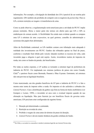 90
informações. Por exemplo, a divulgação da identidade dos LPs é passível de ser restrita pelo
regulamento. GPs também são proibidos de competir com os negócios da partnership. Para os
LPs, existem restrições ao resgate e à transferência de cotas.
Como se pode observar, a regulamentação norte-americana para a atividade de PE/VC impõe
poucas restrições. Deixa a maior parte dos termos em aberto para que LPs e GPs as
estabeleçam de comum acordo. A flexibilidade fica ainda mais evidente quando se compara
uma LP à estrutura de uma corporation, na qual gestores, conselho de administração e
acionistas têm papéis bem delimitados.
Além da flexibilidade contratual, as LPs também contam com tributação mais adequada à
realidade dos investimentos em PE/VC. Ganhos são tributados apenas no final do prazo,
conforme o resultado final obtido pelo veículo. Quando recebem os recursos de volta, cada
investidor paga a alíquota à qual está sujeito. Assim, investidores isentos de impostos de
renda, tais como os fundos de pensão, são beneficiados.
Por todas as razões expostas, a LP acabou se tornando a estrutura legal de preferência da
indústria de PE/VC. Foi implantada nos sistemas jurídicos de países tais como Canadá,
Chile49
e paraísos fiscais como Bermuda, Panamá e Ilhas Cayman. Entretanto, tal estrutura
não está prevista na legislação brasileira.
Como mencionado, um dos grandes benefícios da LP para a indústria de PE/VC é o fato a
mesma estar isenta de imposto sobre a renda. Os impostos só são auferidos e cobrados dos
Limited Partners. Caso a distribuição de ganhos seja feita na forma de títulos mobiliários (ver
Gompers e Lerner, 1999), o investidor só arca com o eventual imposto quando de sua
alienação ou liquidação. Mas para fazerem jus aos benefícios fiscais do governo norte-
americano, LPs precisam estar configuradas da seguinte forma:
1. Duração pré-determinada e contratada;
2. Restrição na revenda de cotas;
3. Proibido o resgate de cotas antes do término do prazo de duração;
4. Limited Partners devem manter distância da gestão cotidiana do fundo.
49
No Chile, a sociedad en comandita é similar à estrutura legal de um Limited Partnership.
 