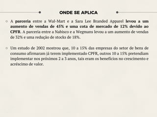 ONDE SE APLICA
○  A parceria entre a Wal-Mart e a Sara Lee Branded Apparel levou a um
aumento de vendas de 45% e uma cota de mercado de 12% devido ao
CPFR. A parceria entre a Nabisco e a Wegmans levou a um aumento de vendas
de 32% e uma redução de stocks de 18%.
○  Um estudo de 2002 mostrou que, 10 a 15% das empresas do setor de bens de
consumo afirmaram já terem implementado CPFR, outros 10 a 15% pretendiam
implementar nos próximos 2 a 3 anos, tais eram os benefícios no crescimento e
acréscimo de valor.
 
