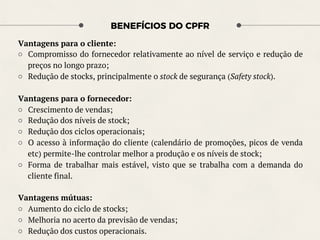 BENEFÍCIOS DO CPFR
Vantagens para o cliente:
○  Compromisso do fornecedor relativamente ao nível de serviço e redução de
preços no longo prazo;
○  Redução de stocks, principalmente o stock de segurança (Safety stock).
Vantagens para o fornecedor:
○  Crescimento de vendas;
○  Redução dos níveis de stock;
○  Redução dos ciclos operacionais;
○  O acesso à informação do cliente (calendário de promoções, picos de venda
etc) permite-lhe controlar melhor a produção e os níveis de stock;
○  Forma de trabalhar mais estável, visto que se trabalha com a demanda do
cliente final.
Vantagens mútuas:
○  Aumento do ciclo de stocks;
○  Melhoria no acerto da previsão de vendas;
○  Redução dos custos operacionais.
 