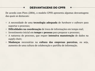 DESVANTAGENS DO CPFR
De acordo com Pires (2004), o modelo CPFR apresenta algumas desvantagens
das quais se destacam:
○  A necessidade de uma tecnologia adequada de hardware e software para
suportar o processo;
○  Dificuldades na coordenação de troca de informações em tempo real;
○  Investimento inicial em tempo e pessoas para preparar o processo;
○  A natureza do processo, que requer intensiva manutenção de dados na
supply chain;
○  Mudanças necessárias na cultura das empresas parceiras, ou seja,
aumento de uma cultura de colaboração e partilha de informação.
 