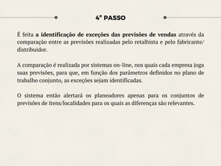 4º PASSO
É feita a identificação de exceções das previsões de vendas através da
comparação entre as previsões realizadas pelo retalhista e pelo fabricante/
distribuidor.
A comparação é realizada por sistemas on-line, nos quais cada empresa joga
suas previsões, para que, em função dos parâmetros definidos no plano de
trabalho conjunto, as exceções sejam identificadas.
O sistema então alertará os planeadores apenas para os conjuntos de
previsões de itens/localidades para os quais as diferenças são relevantes.
 