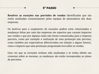 5º PASSO
Resolver as exceções nas previsões de vendas identificadas que são
então analisadas conjuntamente pelas equipas de planeadores das duas
empresas.
Os motivos para o surgimento de exceções podem estar relacionados a
mudanças feitas por uma das empresas em aspectos que causam impactos
nas vendas e que por alguma razão não foram comunicadas para a empresa
parceira, como por exemplo a realização de uma promoção não prevista,
como também por expectativas diferenciadas em relação a alguns fatores,
como o impacto que uma promoção programada terá sobre as vendas.
Uma vez que as exceções tenham sido analisadas e se tenha obtido um
consenso sobre as mesmas, as mudanças são então incorporadas ao plano
de previsões.
 