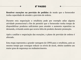 8º PASSO
Resolver exceções na previsão de pedidos de modo que o fornecedor
tenha capacidade de atender a previsão de ordens.
Durante esta negociação o retalhista pode por exemplo adiar alguma
atividade promocional a fim de permitir que o fornecedor tenha tempo de
disponibilizar produtos suficientes para atender o aumento repentino na
demanda, evitando assim que ocorra falta do produto durante promoção.
Após a análise e negociação das exceções, o plano de previsão de ordens é
alterado.
Esta etapa representa a grande vantagem do CPFR para o retalhista, pois ao
mesmo tempo que consegue reduzir os níveis de stock, obtém também um
maior grau de segurança no reabastecimento.
 