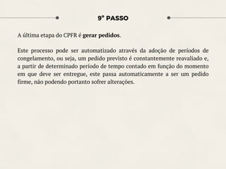 9º PASSO
A última etapa do CPFR é gerar pedidos.
Este processo pode ser automatizado através da adoção de períodos de
congelamento, ou seja, um pedido previsto é constantemente reavaliado e,
a partir de determinado período de tempo contado em função do momento
em que deve ser entregue, este passa automaticamente a ser um pedido
firme, não podendo portanto sofrer alterações.
 
