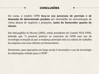 CONCLUSÕES
Em suma, o modelo CPFR foca-se nos processos de previsão e de
demanda de determinado produto por intermédio da sincronização de
vários planos de negócios e projeções, tanto do fornecedor quanto do
cliente.
Jim MaLaughlin In Mccrea (2003), então presidente do Comitê VICS CPFR,
defende que “é possível praticar os conceitos do CPFR sem uso de
tecnologia avançada já que a mudança principal está na cultura de trabalho
da empresa com seus clientes ou fornecedores.
Entretanto, para operações em larga escala é necessário o uso da tecnologia
da informação voltado para o CPFR”.
 